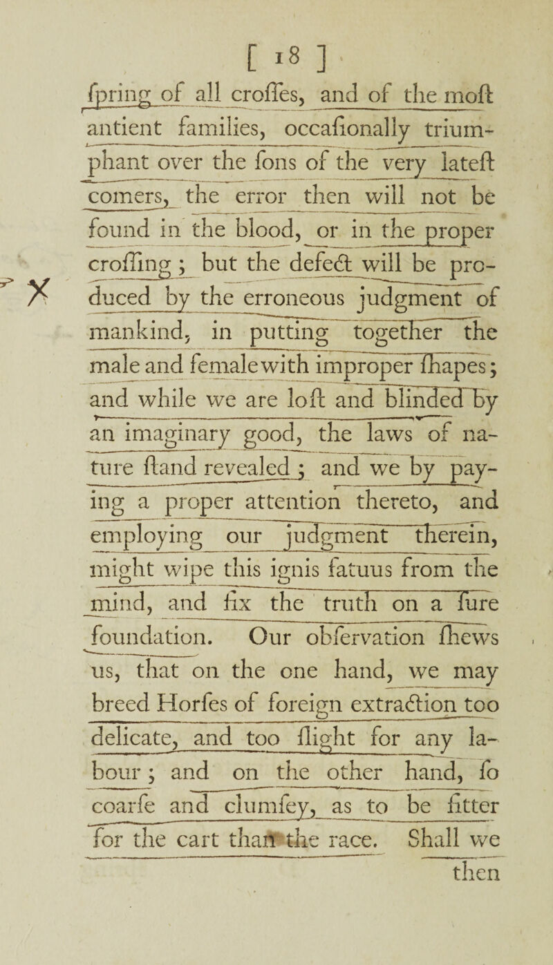 [ ,8 ] ■ fpring of all croffes, and of the moil antient families, occailonally trium¬ phant over the Tons of the very iateft comers, the error then wili not be found in the blood, or in the proper eroding ; but the defe<ft_will be pre- duced by the erroneous judgment of mankind. in putting together the male and female with improper fhapes; and while we are loft and blmdedThy an imaginary good, the laws of na¬ ture ftand revealed ; and we by pay¬ ing a proper attention thereto, and employing our judgment therein, might wipe this ignis latuus from the mind, and fix the truth on a lure foundation. Our obfervation fhews us, that on the one hand, we may breed Horfes of foreign extraction too delicate, and too flight for any la¬ bour ; and on the other hand, fo for the cart than the race. Shall we then