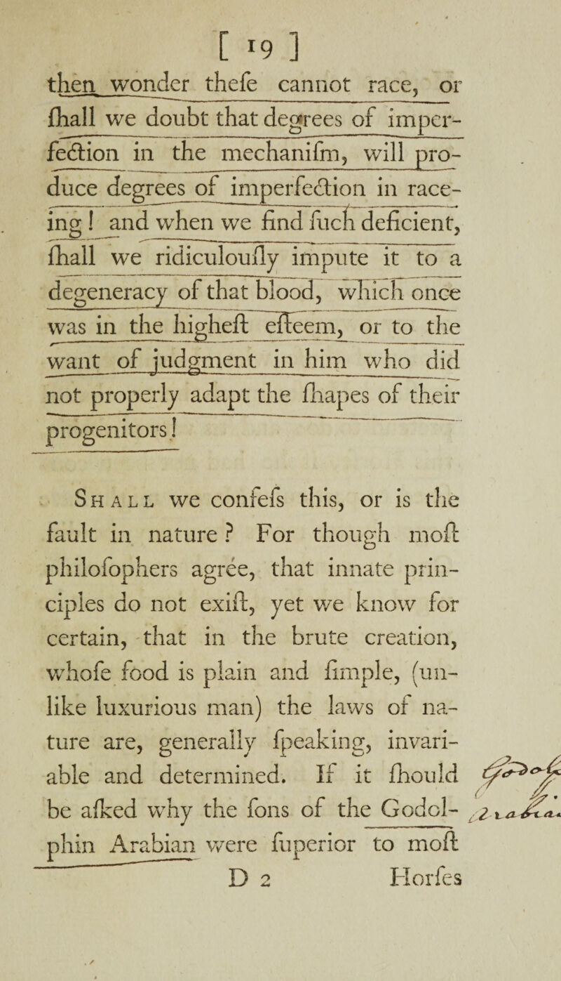 then wonder thefe cannot race, or fhall we doubt that degrees of imper¬ fection in the mechanifm, will pro- duce degrees^ of imperfection in race- ing ! and when we find fucfi deficient, fhall we ridiculously impute it to a degeneracy of that blood, which once  ‘ * — -—-- j ,- — ---' L • was in the higheft efteem, or to the want of judgment in him who did not properly adapt the fhapes of their progenitors! Shall we conrefs this, or is the fault in nature ? For though moft philofophers agree, that innate prin¬ ciples do not exift, yet we know for certain, that in the brute creation, whofe food is plain and firnple, (un¬ like luxurious man) the laws of na¬ ture are, generally fpeaking, invari¬ able and determined. If it fhould be afked why the fons of the Godol- phin Arabian were fuperior to moft  D 2 Ilorfes