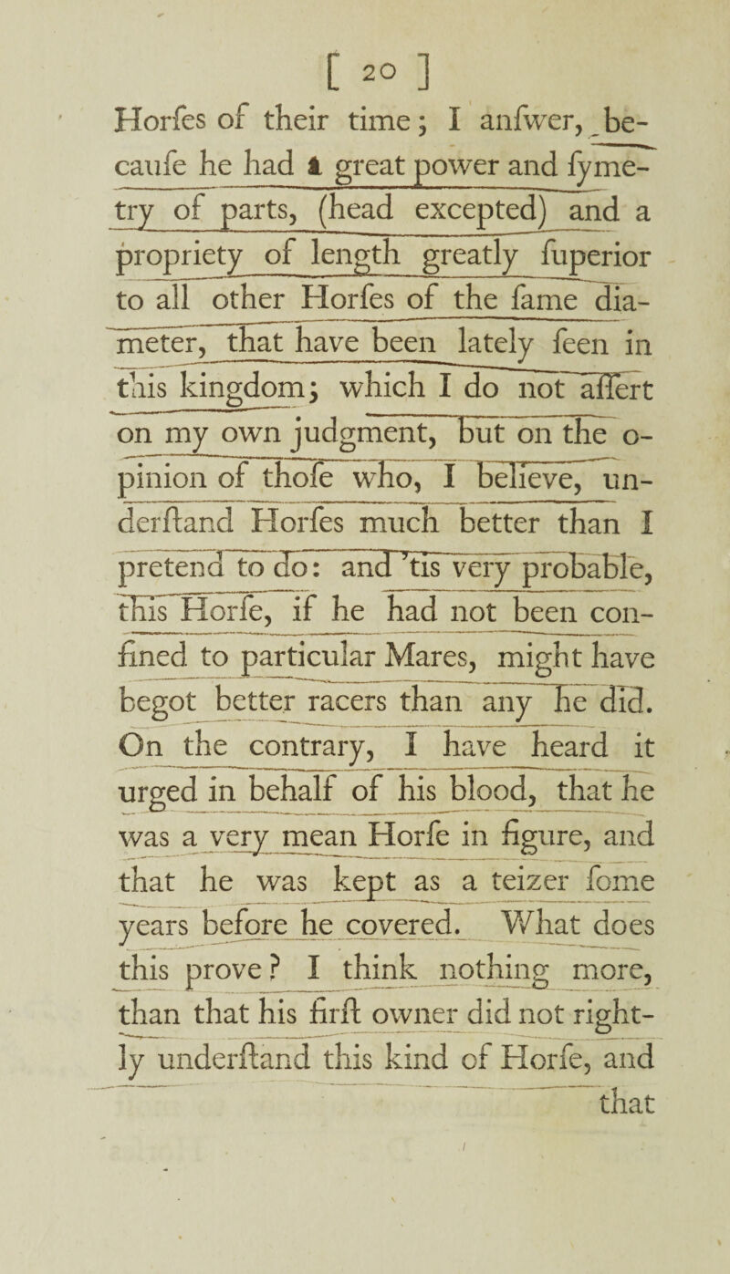 Horfes of their time; I anfwer, be- caufe he had 1 great power and iyme- try of parts, (head excepted) and a propriety of length greatly fuperior to all other Horfes of the fame dia- fineter, that have been lately feen in this kingdom; which I do noflOTert on my own judgment, TrutTon the o- pinion of thofe who, I believe^ un¬ derhand Horfes much better than I pretend to go: andfiasvcry probable, this Horfe, if he had not been con¬ fined to particular Mares, might have begot better racers than any he did. On the contrary, I have heard it urged in behalf of his blood, that he was a very mean Horfe in figure, and that he was kept as a teizer fome years before he covered. What does this prove ? I think nothing more, than that his firft owner did not right¬ ly underfland this kind of Horfe, and that ./