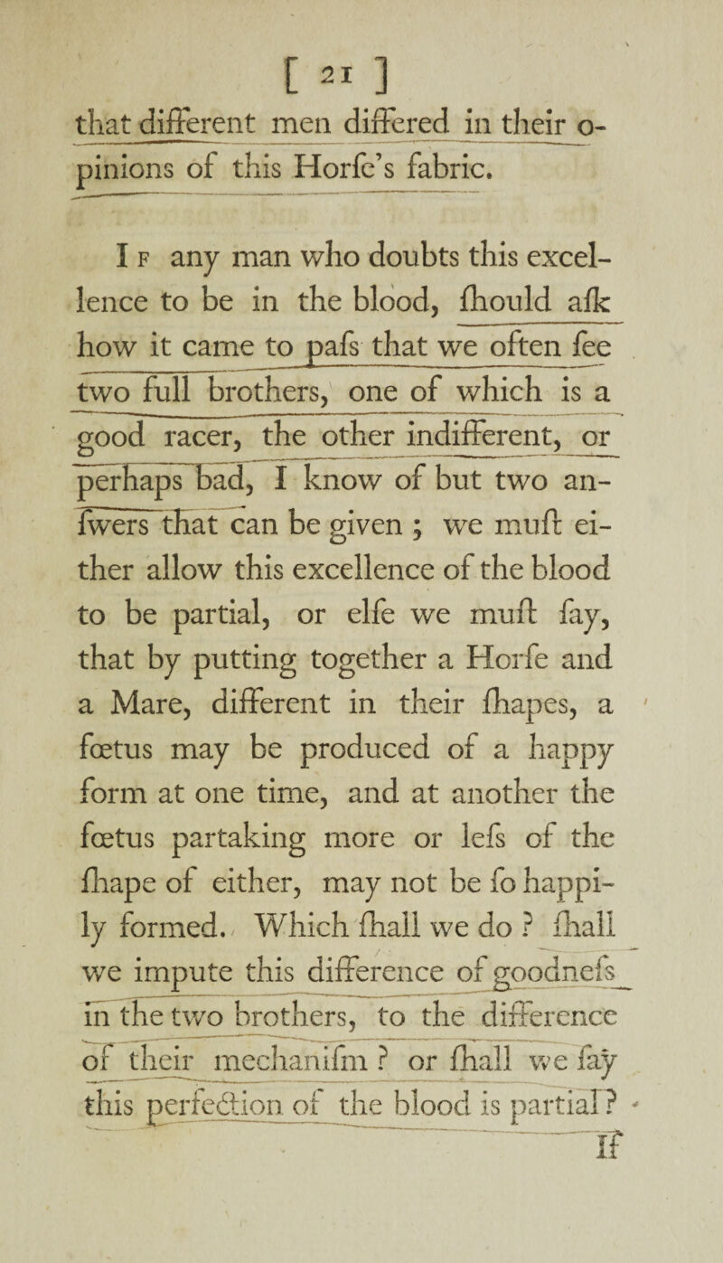 [ that different men differed in their o- pinions of this Horfe’s fabric. I f any man who doubts this excel¬ lence to be in the blood, fhould afk how it came to pafs that we often lee two full brothers, one of which is a good racer, the other indifferent, or perhaps bad, I know of but two an- Iwers that can be given ; we muft ei¬ ther allow this excellence of the blood to be partial, or elfe we muft fay, that by putting together a Horfe and a Mare, different in their fhapes, a ' foetus may be produced of a happy form at one time, and at another the foetus partaking more or lefs of the fhape ot either, may not be fo happi¬ ly formed. Which fhall we do ? fhall we impute this difference of goodnefe_ in the two brothers, to the difference of their mechartlfm ? or fhall we fay this perfection of the blood is partial? * ~ • ~ IT