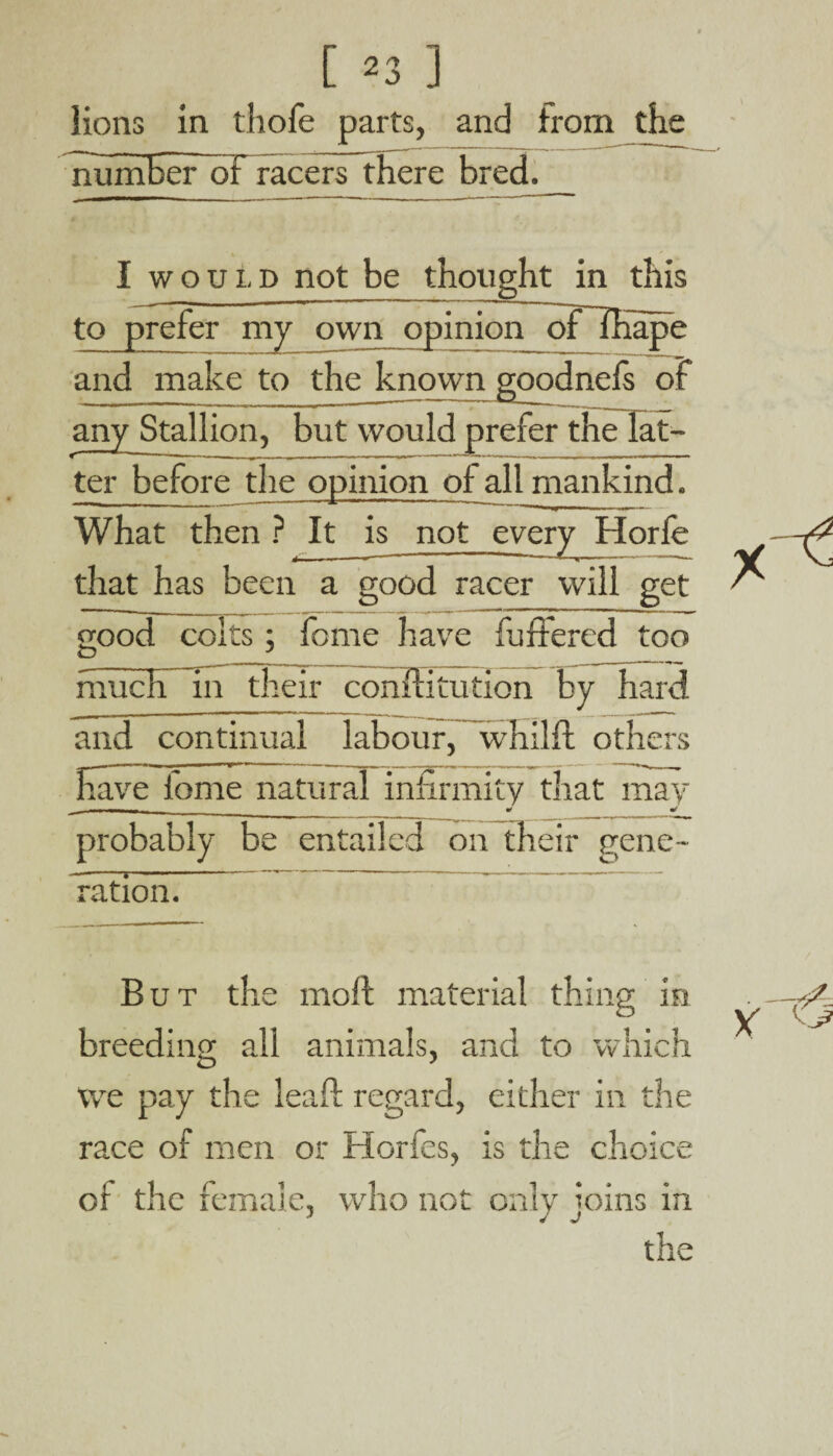 lions in thole parts, and from the number of racers there bred. I would not be thought in this to prefer my own opinion orlKape and make to the known goodnefs of any Stallion, but would prefer the laf- ter before the opinion of all mankind. What then ? It is not every Horfe that has been a good racer will get good colts; feme have buffered too much in their conffitution by hard and continual labour, wmilfl others have fome natural infirmity that may _ i i * m/ probably be entailed on their gene- ration. But the moll material thing in breeding all animals, and to which we pay the leaf!: regard, either in the race of men or Horfes, is the choice of the female, who not only joins in the