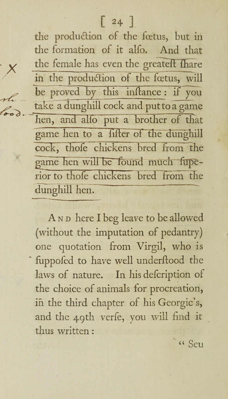 the production of the foetus, but in the formation of it alfo. And that the female has even the greatelflhare in the production of the foetus, will - - -- _ _ Jill _ - - _ ■ - . - - -IT . | -- be proved by this inftance : if you take a dunghill cock and put to a game hen, and alio pub a brother of that game hen to a filter oF~the dunghill cock, thole chickens bred from the game Hen wilfbe-found muclr~frip5- rior to thofe chickens bred from the dunghill hen. And here I beg leave to be allowed (without the imputation of pedantry) one quotation from Virgil, who is fuppofed to have well underltood the laws of nature. In his defcription ot the choice of animals for procreation, in the third chapter of his Georgic’s, and the 49th verfe, you will find it thus written: “ Seu