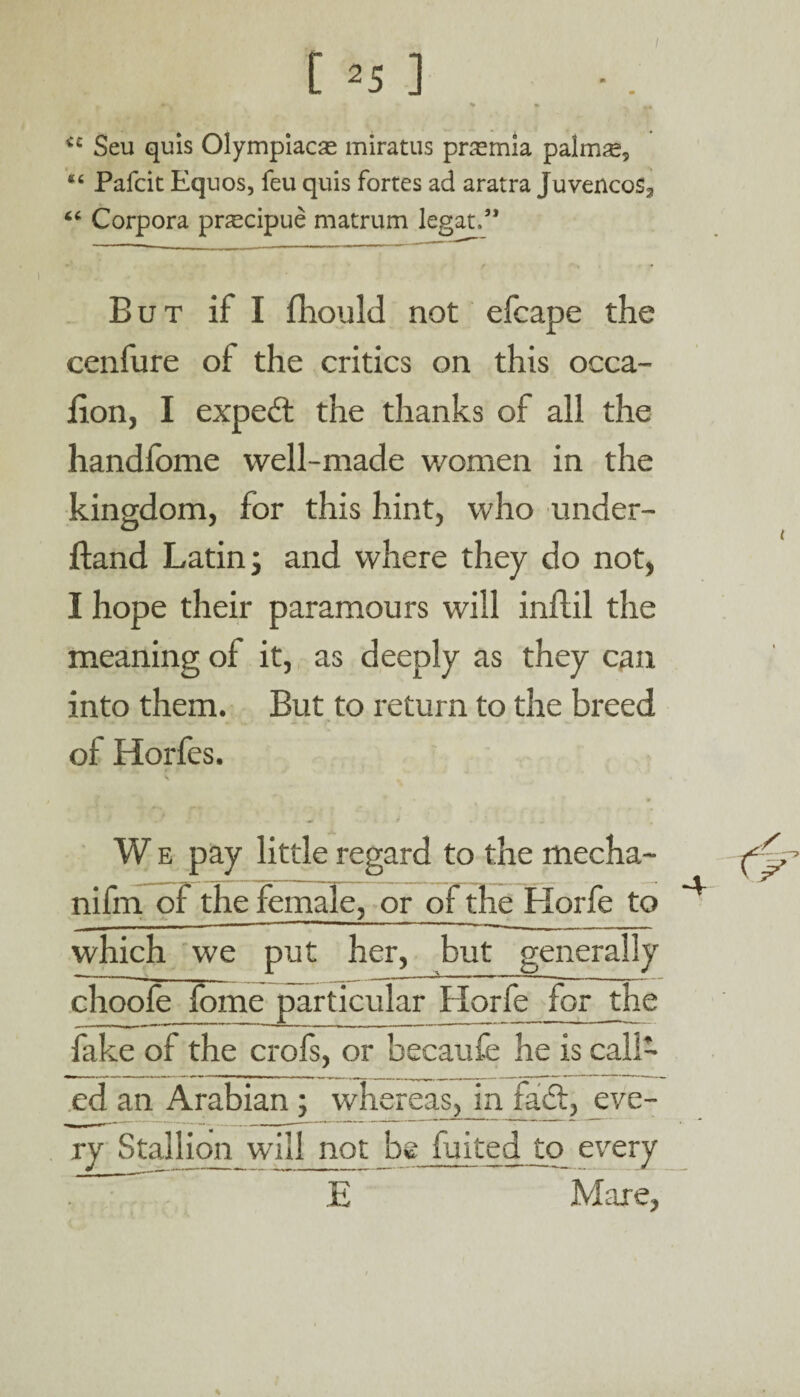 iC Seu quis Olympiacas miratus pnemia palmse, ec Pafcic Equos, feu quis fortes ad aratra juvencos*, “ Corpora pnecipue matrum legat.” •V - r m f ' . - But if I fhould not efcape the cenfure of the critics on this occa- fion, I expert the thanks of all the handfome well-made women in the kingdom, for this hint, who under- ftand Latin; and where they do not, I hope their paramours will inftil the meaning of it, as deeply as they can into them. But to return to the breed of Horfes. W e pay little regard to the mecha- nifm of the female, or of the Horfe to which we put her, but generally choofe forne particular Horfe for the fake of the crofs, or becaufe he is call¬ ed an Arabian; whereas, in Her, eve¬ ry Stallion will not be fuited to every E Mare,