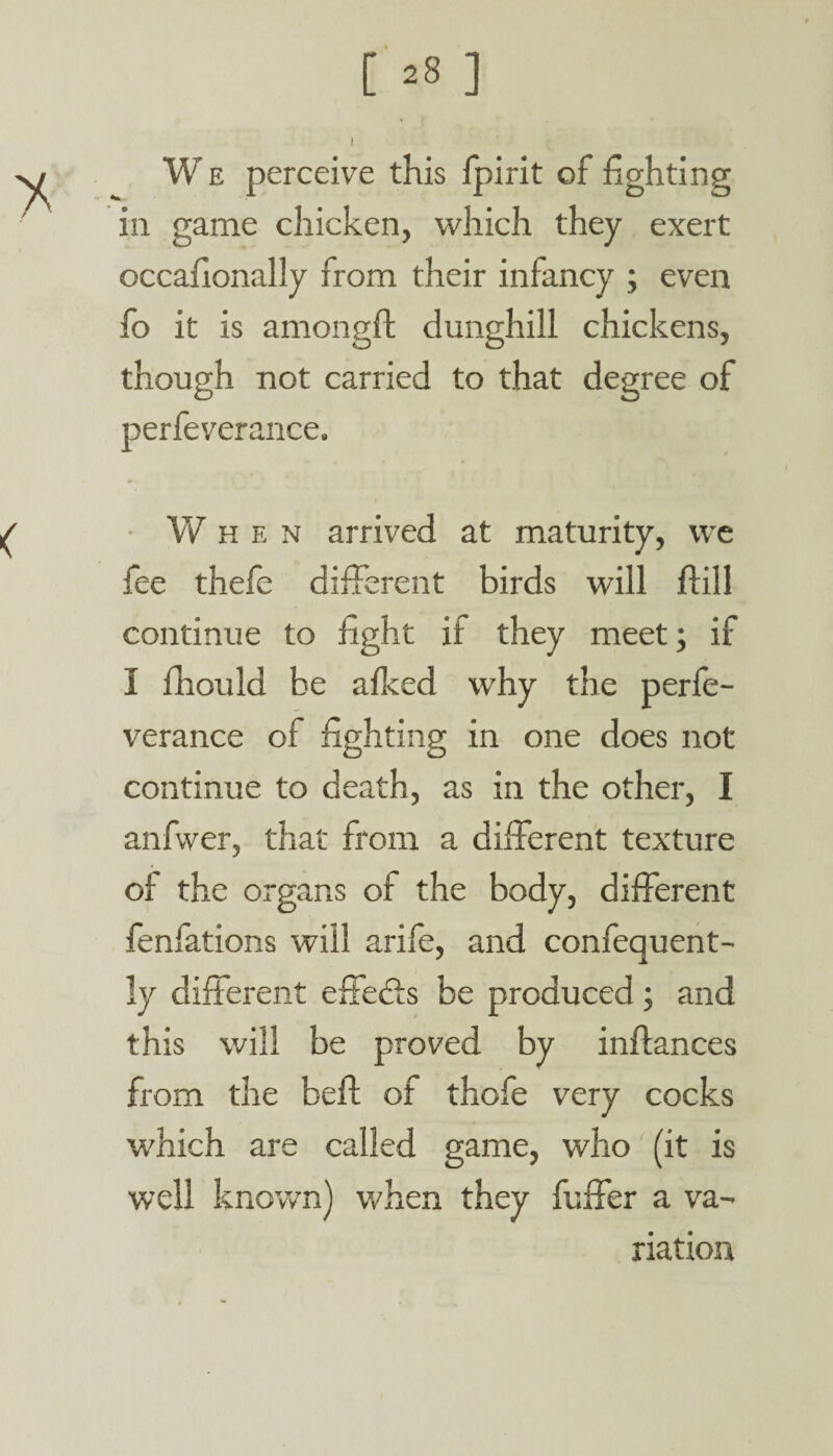 W e perceive this fpirit of fighting in game chicken, which they exert occafionally from their infancy ; even fo it is amongft dunghill chickens, though not carried to that degree of perfeverance. When arrived at maturity, we fee thefe different birds will ffill continue to fight if they meet; if I fhould be afked why the perfe¬ verance of fighting in one does not continue to death, as in the other, I anfvver, that from a different texture of the organs of the body, different fenfations will arife, and confequent- ly different effefts be produced; and this will be proved by inflances from the beft of thofe very cocks which are called game, who (it is well known) when they fuffer a va¬ riation