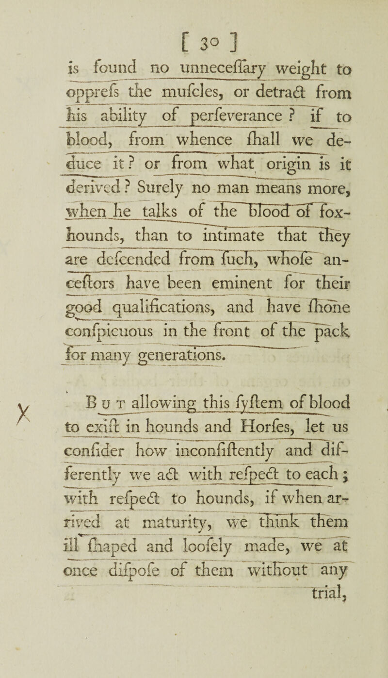 is found no unneceilary weight to opprefs the mufcles, or detract from his ability of perfeverance ? if to blood, from whence fhall we de¬ duce it ? or from what origin is it derived ? Surely no man means more, when he talks of the~EIoo3roF fox¬ hounds, than to intimate that they are defcended from fuch, whole an- ceftors have been eminent for their good qualifications, and have fhohe confpicuous in the front of the pack lor many generations. But allowing; this fyftem of blood | | T-i-— * * »-—■■— to exlxr in hounds and Horles, let us confider how inconfiftentJy and dif¬ ferently we act with refpe<£t to each; *- i , ——--*- -■ 1 ■’ 1 1 '' with refpect to hounds, if when ar¬ rived at maturity, we think them ill fhaped and loofely made, we at once difpofe of them without any