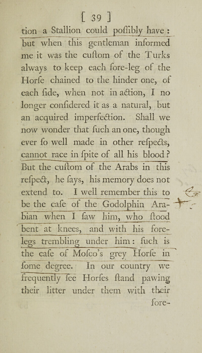 tion a Stallion could poflibly have : but when this gentleman informed me it was the cuftom of the Turks always to keep each fore-leg of the Horfe chained to the hinder one, of each fide, when not in adtion, I no longer confidered it as a natural, but an acquired imperfection. Shall we now wonder that fuch an one, though ever fo well made in other refpects, cannot race in fpite of all his blood ? But the cuftom of the Arabs in this refpedt, he fays, his memory does not extend to. I well remember this to be the cafe of the Godolphin Ara¬ bian when I faw him, who flood bent at knees, and with his fore¬ legs trembling under him: fuch is the cafe of Mofco’s grey Horfe in fome degree. In our country we frequently lee Horfes ftand pawing their litter under them with their fore-