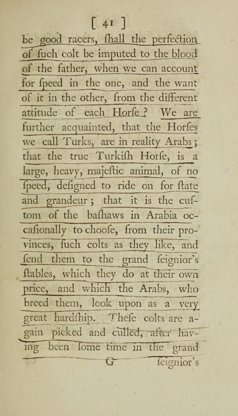 fcepood racers, fhall the perfection of fucli colt be imputed to the blood of _the father, when we can account for fpeed in the one, and the want of it in the other, from the different attitude of each Horfe ? We are further acquainted, that the Horfes we call Turks, are in reality Arabs; that the true Turkifh Horfe, is a large, heavy, majeftic animal, of no fpeed, defigned to ride on for date and grandeur; that it is the cuf- tom of the bafhaws in Arabia oc- calionally to choofe, from their pro¬ vinces, fuch colts as they like, and fend them to the grand — - ■ ——.—--.- o feig mor s flables, which they do at their own price, and which the Arabs, who breed them, look upon as _a_very great hardship. Thele colts are a- gain picked and culled, -’after haw” mg been ~Tome time in the grand (y Telgnior’s