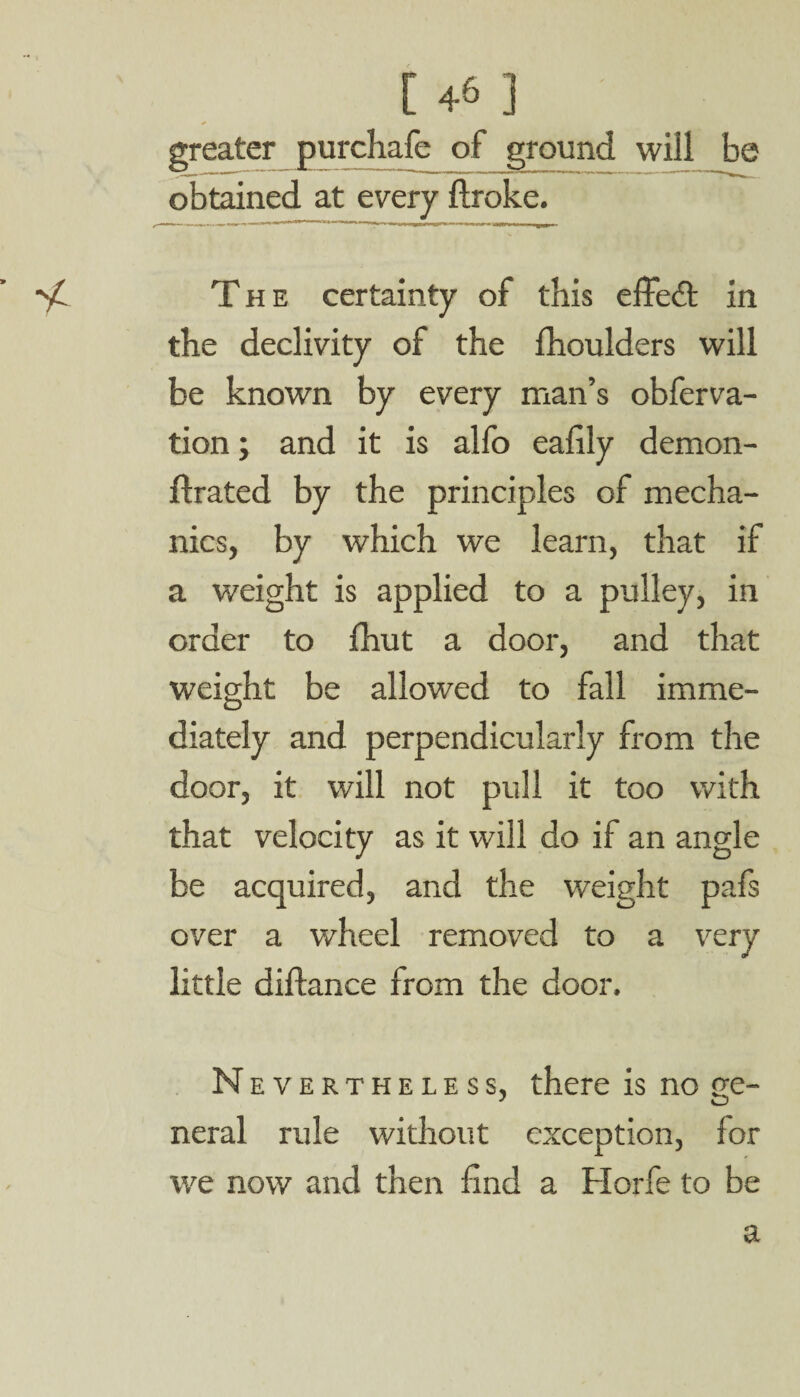 [ 4& ] greater purchafe of ground will be obtained at every ftroke. The certainty of this effect in the declivity of the fhoulders will be known by every man’s obferva- tion; and it is alfo eafily demon- ftrated by the principles of mecha¬ nics, by which we learn, that if a weight is applied to a pulley, in order to fhut a door, and that weight be allowed to fall imme¬ diately and perpendicularly from the door, it will not pull it too with that velocity as it will do if an angle be acquired, and the weight pafs over a wheel removed to a very little diftance from the door. Nevertheless, there is no ge¬ neral rule without exception, for we now and then find a Horfe to be