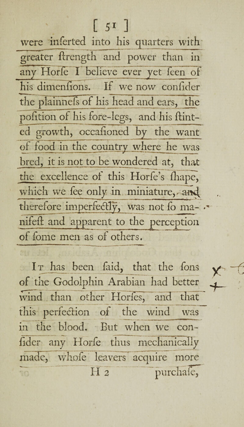 greater ftrength and power than in any Horle I believe ever yefTcen of his dimeniions. If we now conhder the plainnefs of his head and ears, the poiition of his fore-legs, and his Hint¬ ed growth, occadoned by the want of food in the country where he was bred, it is not to be wondered at, that the excellence of this Horfe’s drape, w hich we fee only in miniature, - a-mf therefore imperfectly, was not fe> rna- •' nifeH and apparent to the perception of feme men as of others. It has been faid, that the fens of the Godolphin Arabian had better wind than other Horfes, and that this perfection of the wind was in the blood. But when we con- ficler any Horfe thus mechanically madeT whofe leavers~ acquire more i i 2 purchaie,