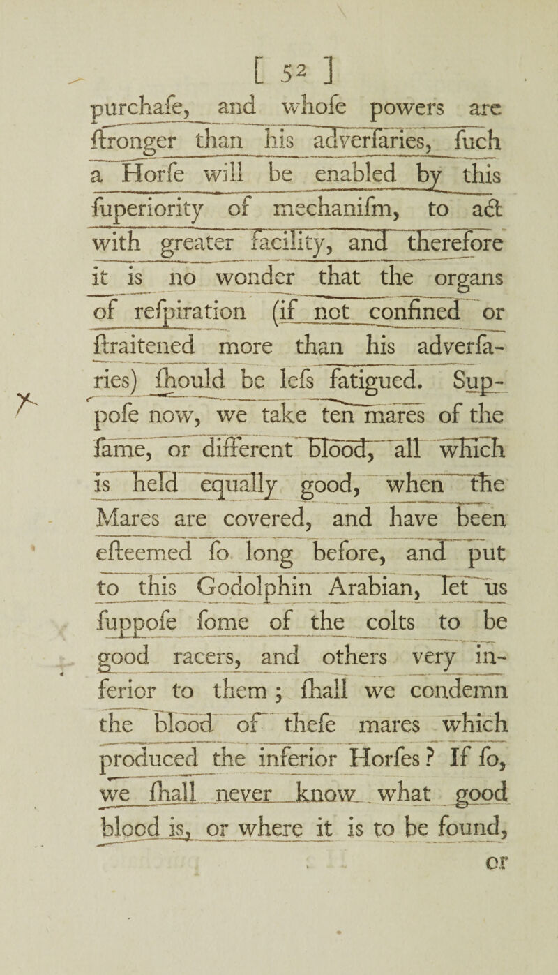purchafe, and whofe powers are -Wronger than his adverfaries, fuch a Horfe will be enabled by this fuperiority of mechanifm, to act with greater facility, and therefore it is no wonder that the organs of refpiration (if not confined or flraitened more than his adverfa¬ ries) fhould be lets fatigued. Sup- pofe now, we take ten mares of the fame, or different Blood, all which is held equally good, when the Mares are covered, and have been efteemed fo long before, and put to this Godolphin Arabian, Ict us fuppofe feme of the colts to be good racers, and others very in¬ ferior to them ; fhall we condemn the blood of thefe mares which produced the inferior Horfes ? If fo, we fhall never know _ what good blood isj, or where it is to be found,