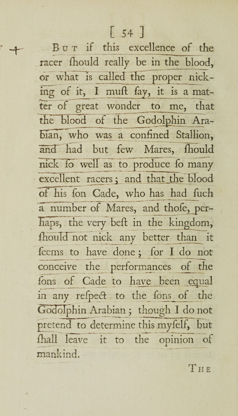 But if this excellence of the racer fhould really be in the blood, or is called the proper nick¬ ing of it, I mull fay, it is a mat¬ ter of great wonder _ to me, that the blood of the Godolphin Ara¬ bian, who was a confined Stallion, ancT had but few Mares, fhould nicklo well as to produce fo many excellent racers j and that the blood of his fon Cade, who has had fuch a number of Mares, and thofe, per¬ haps, the very befit in the kingdom, fhouIcTnot nick any better than it feems to have done ; for I do not conceive the performances of the ions of Cade to have been equal in any refpect to the fons_of the Godolphin Arabian ; though I do not pretend to determine this myfelf, but fhall leave it to the opinion of mankind. ■ TII E
