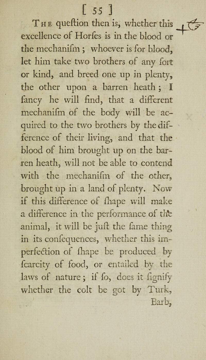 The queftion then is, whether this iT^F excellence of Horfes is in the blood or the mechanifin; whoever is for blood, let him take two brothers of any fort or kind, and breed one up in plenty, the other upon a barren heath ; I fancy he will find, that a different mechanifin or the body will be ac¬ quired to the two brothers by the dif¬ ference of their living, and that the blood of him brought up on the bar¬ ren heath, will not be able to contend with the mechanifin of the other, brought up in a land of plenty. Now if this difference of fliape will make a difference in the performance of thfe animal, it will be juft the lame thing in its confequences, whether this im¬ perfection of fhape be produced by fcarcity of food, or entailed by the laws of nature; if fo, does it fignify whether the colt be got by Turk, Barb,