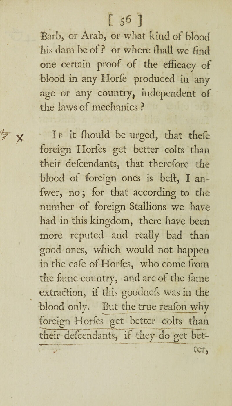 Barb, or Arab, or what kind of blood his dam be of ? or where fhall we find V one certain proof of the efficacy of blood in any Horfe produced in any age or any country, independent of the laws of mechanics ? If it ffiould be urged, that thefe foreign Horfes get better colts than their defcendants, that therefore the blood of foreign ones is belt, I an- fwer, no; for that according to the number of foreign Stallions we have had in this kingdom, there have been more reputed and really bad than good ones, which would not happen in the cafe of Horfes, who come from the fame country, and are of the lame extraction, if this goodnefs was in the blood only. But the true reafon why foreign Horfes get better colts than their defcendants, if they do get bet-