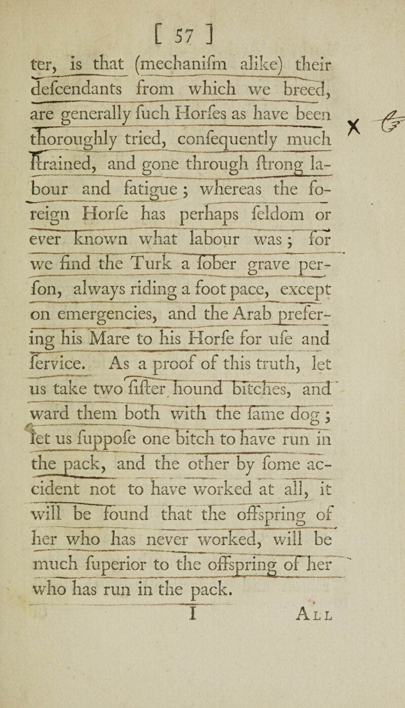 ter, is that (mechanifm alike) their defcendants from which we are generally fuch Horfes as have been thoroughly tried, confequently much Drained, and gone through ilrong la- bour and fatigue; whereas the fo¬ reign Horfe has perhaps feldom or ever' known what labour was; Tor we find the Turk a fober grave per- fon, always riding a foot pace, except on emergencies, and the Arab prefer- ing his Mare to his Horfe for ufe and fervice. As a proof of this truth, let us take two SoundHTccKes, and ward them both with the fame’dog; let us fuppofe one bitch to have run in the pack, and the other by feme ac- cident not to have worked at all, it will befound that the offspring; of I a> her who has never worked, will be much fuperior to the offspring oFher who has run in the pack. I All