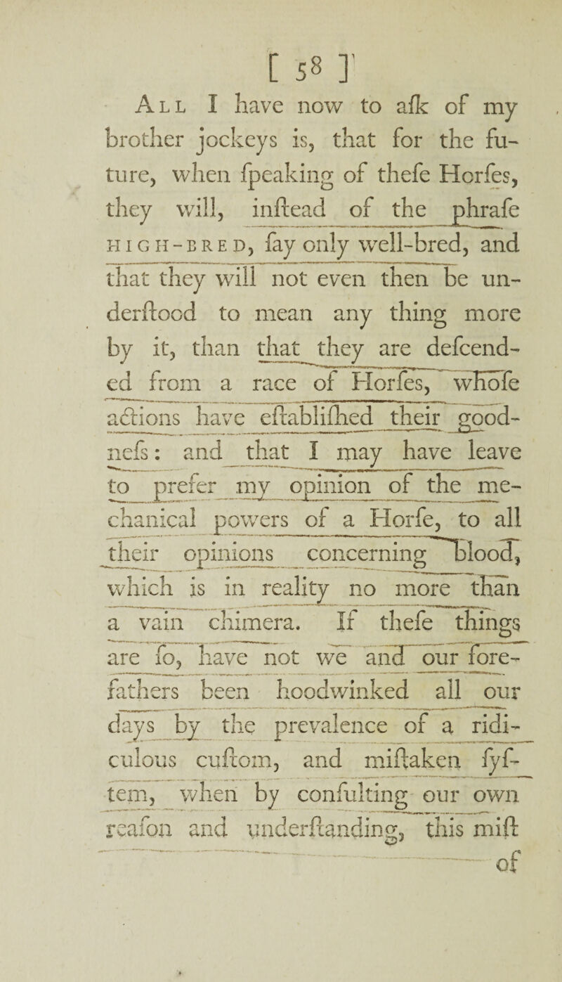 All I have now to afk of my brother jockeys is, that for the fu¬ ture, when fpeaking of thefe Hcrfes, they will, inftead of the phrafe high-bred, fay only well-bred, and that they will not even then be un¬ derload to mean any thing more by it, than that they are defcend- ed from a race of Horfes, wKofe actions have eftablifhed their good- ii »%\m r ■iwwi., ,_ _ ^ »- 1.1- a n i i . |~ - - •- ■ - ' 1 HCiS l and __ that I may have leave to prefer my opinion of the me¬ chanical powers of a Horfe, to all _their opinions concerning blood, which is in reality no more than a vain chimera. have not we If thefe things are fo , w v.v our fore-f fathers been hoodv/iiiked all our days by the prevalence of a ridi¬ culous cufcom, and miftaken lyf- tern, when by consulting our own reafon and ynderftanding, this mift of