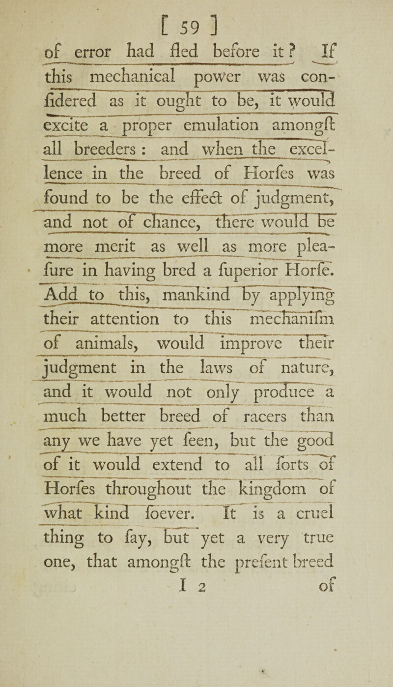 of error had fled before It ? this mechanical power was con- fldered as it ought to be, it would excite a proper emulation amongft all breeders: and when the excel¬ lence in they breed of Horfes was found to be the effecft of judgment, and not of chance. There would TUT more merit as_well as more plea- fure in having bred a fuperior Horfe. Add to this, mankind By applying their attention to this mccHahifni of animals, would improve their judgment in the laws of nature, and it would not only produce a much better breed of racers than any we have yet feen, but the good ^ 11|w | | |f . n - - - ,m- -L , g | of it would extend to all forts of Horfes throughout the kingdom of what kind foever. It is a cruel thing to fay, but yet a very true one, that amongft the prefent breed I 2 of