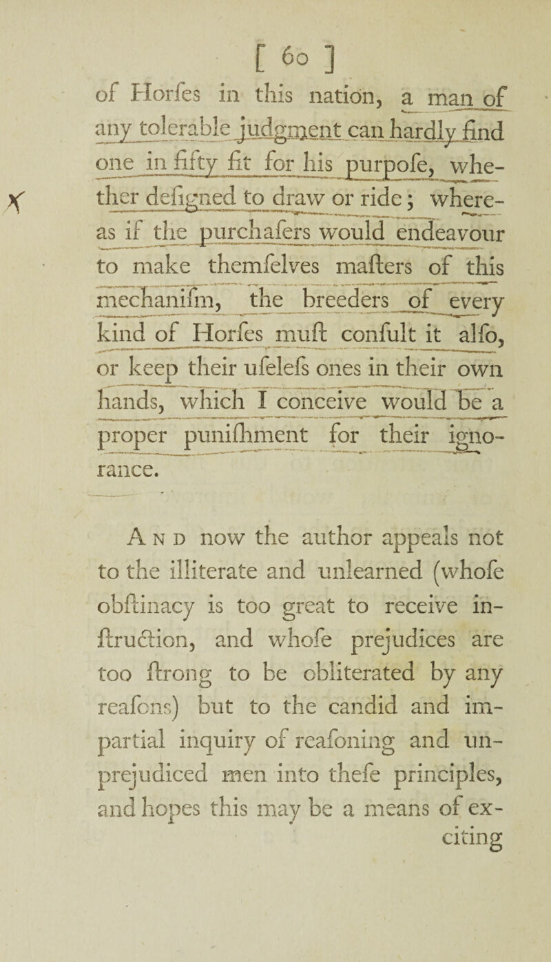 of Horfes ia this nation, a man of any tolerable Judgment, can hardly find one in fifty fit for his purpofe, whe¬ ther defined to draw or ride: where- ---___ ^ 1*^*—. as if the purchafers would endeavour to make themfelves mailers of this mechanifm, the breeders of every kind of Horfes ririilt confult it allb, or keep their ufelefs ones in their own hands, which I conceive would lie a proper punifhment for their igno¬ rance. And now the author appeals not to the illiterate and unlearned (whole obftinacy is too great to receive in- Urudiion, and whofe prejudices are too flrong to be obliterated by any reafcns) but to the candid and im¬ partial inquiry of reafoning and un¬ prejudiced men into thefe principles, and hopes this may be a means of ex¬ citing
