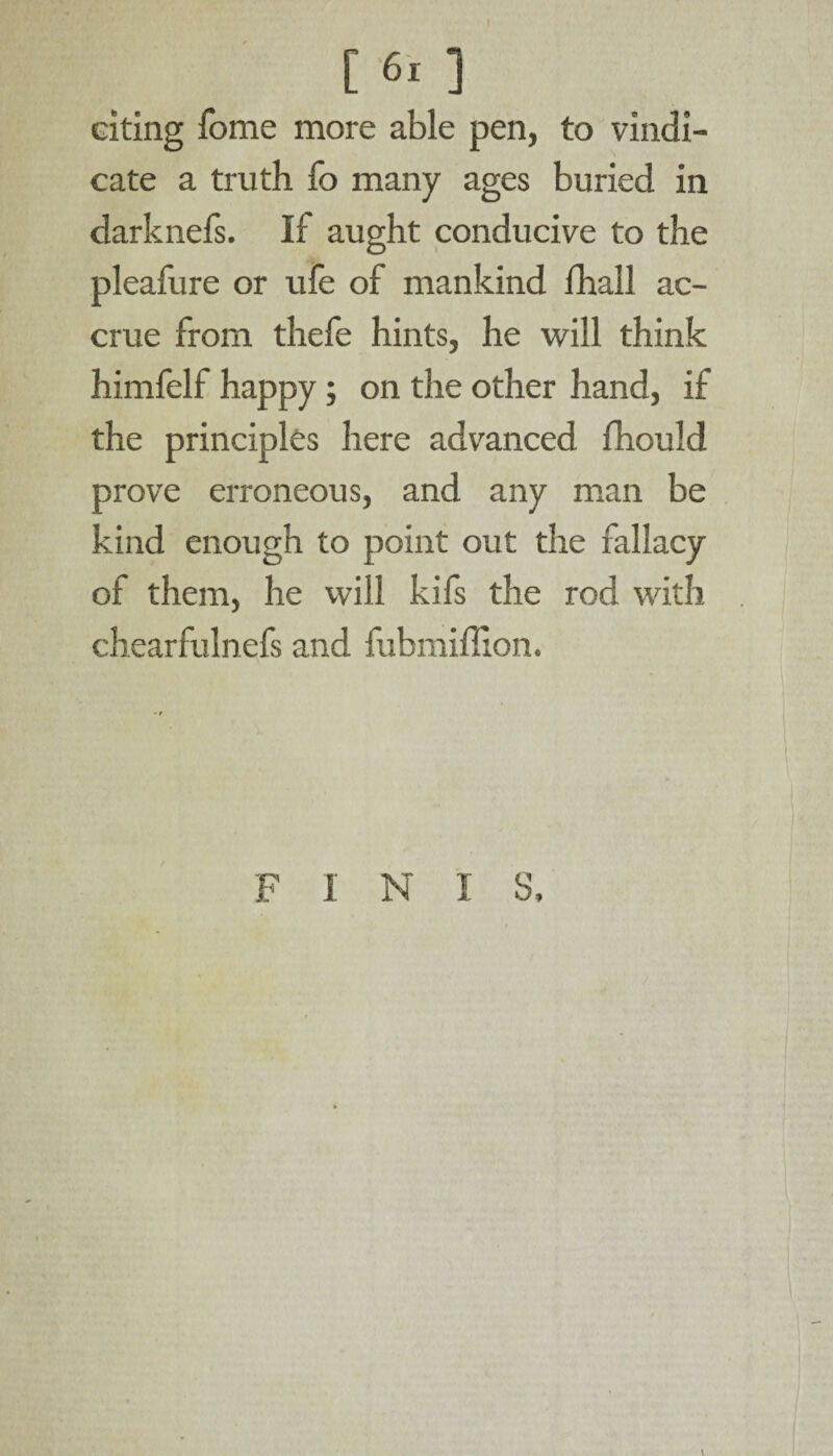 I [ 61 ] citing fome more able pen, to vindi¬ cate a truth fo many ages buried in darknefs. If aught conducive to the pleafure or ufe of mankind lhall ac¬ crue from thefe hints, he will think himfelf happy; on the other hand, if the principles here advanced fhould prove erroneous, and any man be kind enough to point out the fallacy of them, he will kifs the rod with chearfulnefs and fubmiffion. FINIS,
