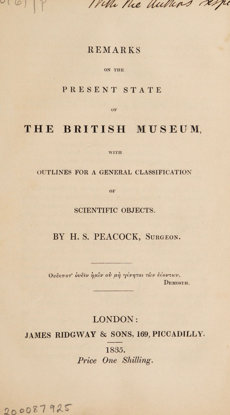 /fcfU site, rpeyu \ ) REMARKS ON THE PRESENT STATE THE BRITISH MUSEUM, WITH OUTLINES FOR A GENERAL CLASSIFICATION SCIENTIFIC OBJECTS. BY H. S. PEACOCK, Surgeon. OvdeTTOT' uvdev rj/uv ov firj ryevrjTcu iwv beoviivv. Demosth. LONDON: JAMES RIDGWAY & SONS, 169, PICCADILLY. 1835. Price One Shilling. Oooti