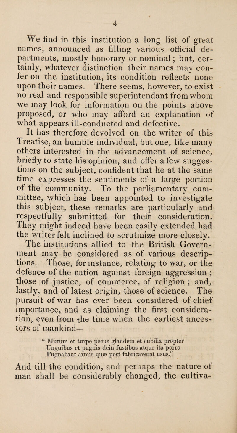 We find in this institution a long list of great names, announced as filling various official de¬ partments, mostly honorary or nominal; but, cer¬ tainly, whatever distinction their names may con¬ fer on the institution, its condition reflects none upon their names. There seems, however, to exist no real and responsible superintendant from whom we may look for information on the points above proposed, or who may afford an explanation of what appears ill-conducted and defective. It has therefore devolved on the writer of this Treatise, an humble individual, but one, like many others interested in the advancement of science, briefly to state his opinion, and offer a few sugges¬ tions on the subject, confident that he at the same time expresses the sentiments of a large portion of the community. To the parliamentary com¬ mittee, which has been appointed to investigate this subject, these remarks are particularly and respectfully submitted for their consideration. They might indeed have been easily extended had the writer felt inclined to scrutinize more closely. The institutions allied to the British Govern¬ ment may be considered as of various descrip¬ tions. Those, for instance, relating to war, or the defence of the nation against foreign aggression ; those of justice, of commerce, of religion ; and, lastly, and of latest origin, those of science. The pursuit of war has ever been considered of chief importance, and as claiming the first considera¬ tion, even from the time when the earliest ances¬ tors of mankind— ei Mutum et turpe pecus glandem et cubilia propter Unguibus et pugnis dein fustibus atque ita porro Pugnabant armis quee post fabricaverat usus.” And till the condition, and perhaps the nature of man shall be considerably changed, the cultiva-