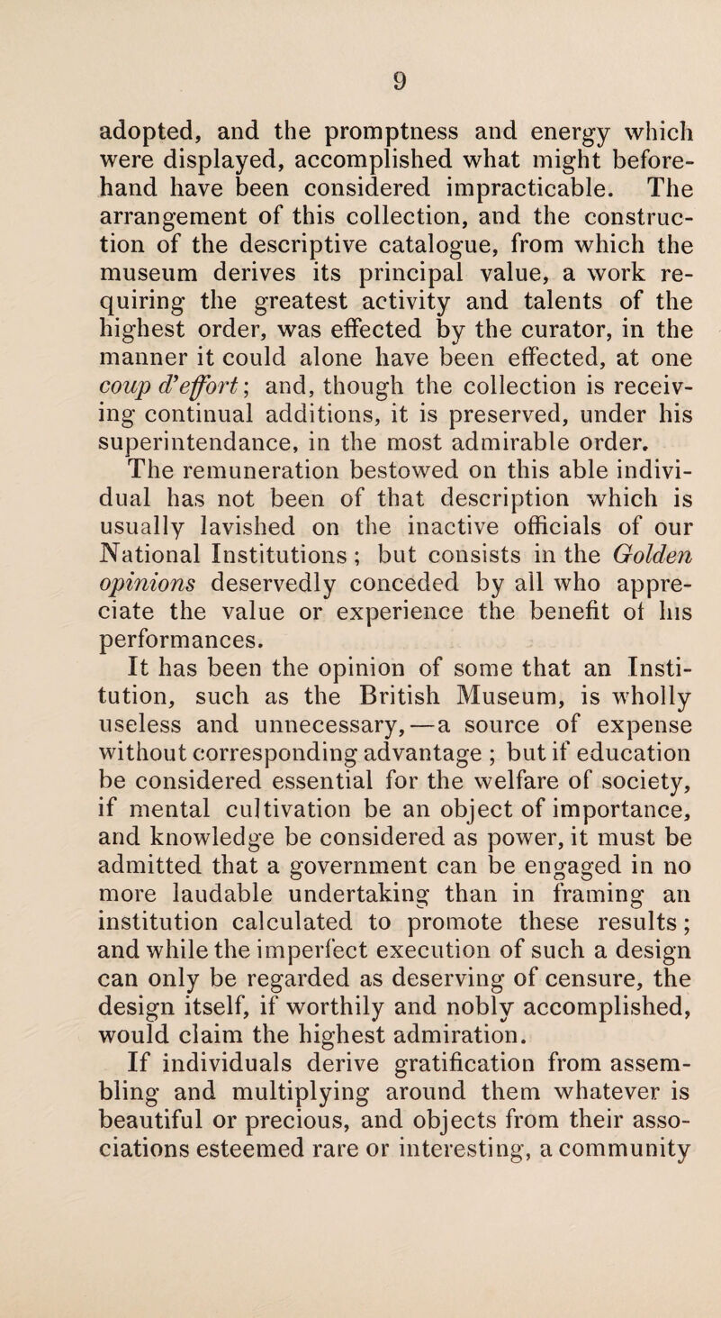 adopted, and the promptness and energy which were displayed, accomplished what might before¬ hand have been considered impracticable. The arrangement of this collection, and the construc¬ tion of the descriptive catalogue, from which the museum derives its principal value, a work re¬ quiring the greatest activity and talents of the highest order, was effected by the curator, in the manner it could alone have been effected, at one coup d’effort; and, though the collection is receiv¬ ing continual additions, it is preserved, under his superintendance, in the most admirable order. The remuneration bestowed on this able indivi¬ dual has not been of that description which is usually lavished on the inactive officials of our National Institutions; but consists in the Golden opinions deservedly conceded by all who appre¬ ciate the value or experience the benefit of Ins performances. It has been the opinion of some that an Insti¬ tution, such as the British Museum, is wholly useless and unnecessary,—a source of expense without corresponding advantage ; but if education be considered essential for the welfare of society, if mental cultivation be an object of importance, and knowledge be considered as power, it must be admitted that a government can be engaged in no more laudable undertaking than in framing an institution calculated to promote these results; and while the imperfect execution of such a design can only be regarded as deserving of censure, the design itself, if worthily and nobly accomplished, would claim the highest admiration. If individuals derive gratification from assem¬ bling and multiplying around them whatever is beautiful or precious, and objects from their asso¬ ciations esteemed rare or interesting, a community