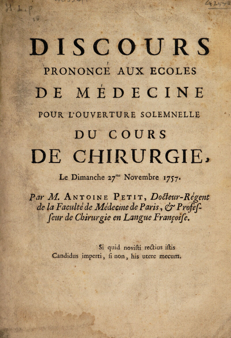 I f.. ■ l'é DISCOURS PRONONCE AUX ECOLES DE MÉDECINE POUR L’OUVERTURE SOLEMNELLE DU COURS DE CHIRURGIE> Le Dimanche 27”' Novembre 1757» Par M. Antoine P e t i t , DoBeur-Régent de la Faculté de Médecine de Paris, ^ Fv’ofef- feur de Chirurgie en Langue Franfoife* Si quid novifti rc<!]tius iftis Candidus imperti, fi non, his utere mecum, y