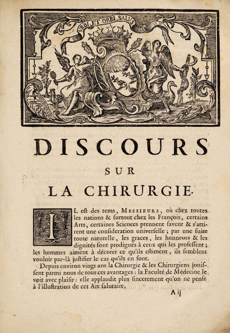 DISCOURS SUR LA CHIRURGIE- L éi des tems. Messieurs, ou chez toutes, les nations &C furtout .chez les François , certains Arts, certaines Sciences prennent faveur & s’atti¬ rent une conlîderation iiniverfelle par une fuite toute naturelle, les grâces, les honneurs & les dignités font prodigués à ceux qui les profeflent ; les hommes aiment à décorer ce quils eftiment, ils femblent vouloir par-là juftifier le cas qu’ils en font. Depuis environ vingt ans la Chirurgie ôc les Chirurgiens jouif- fent parmi nous de tous ces avantages : la Faculté de Médecine Iç , voit avec plaifir : elle applaudit pl^s finceremcnt qu on ne penfe à J’illuftration de cet Art falutaire, Aij imiiimiuiüiiiui