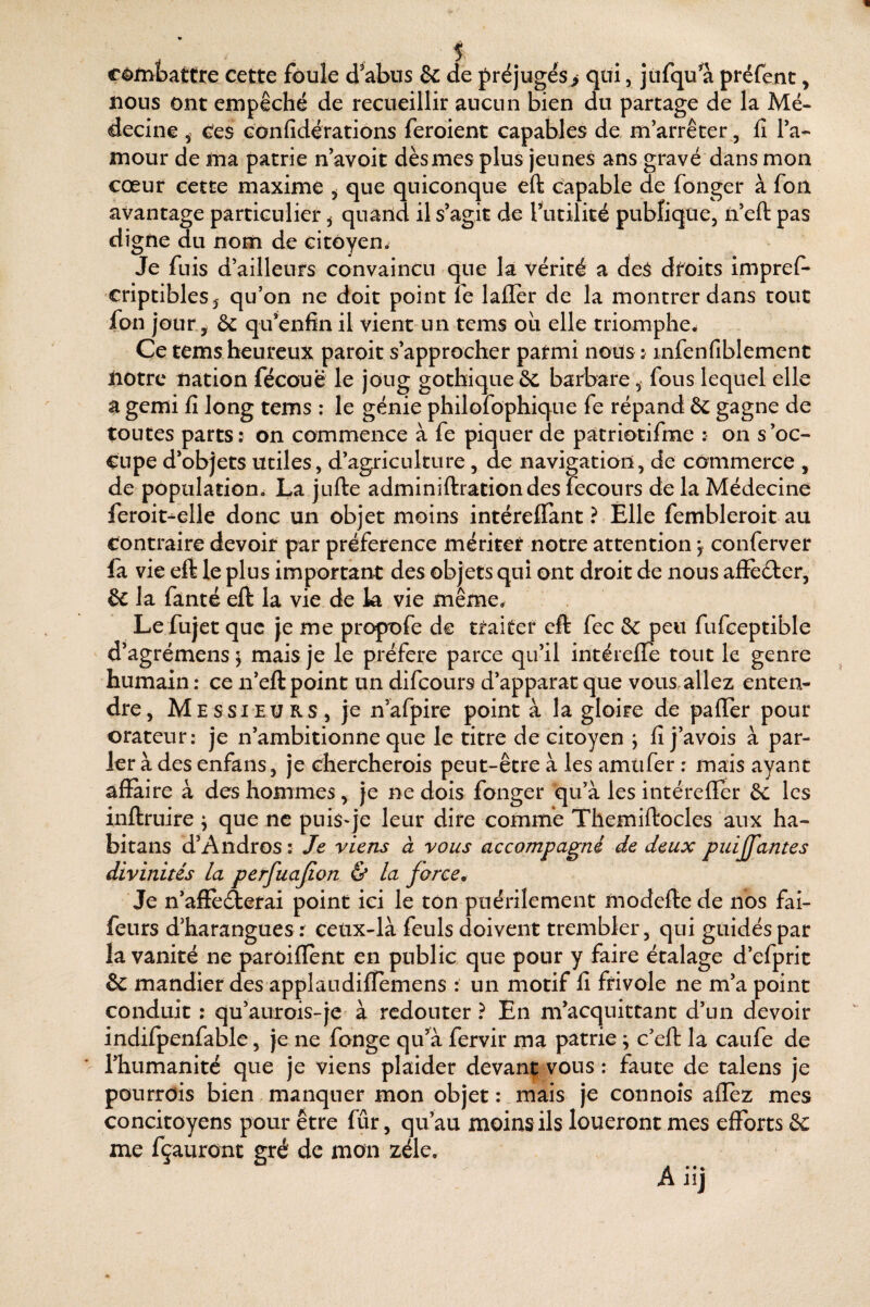 eèjfîibattre cette foule d^abus & de f réjugés> qui, jiifqu a préfent, nous ont empêché de recueillir aucun bien du partage de la Mé¬ decine 5 Ces Gonfidérations feroient capables de m’arrêter, fi l’a¬ mour de ina patrie n’avoit dès mes plus jeunes ans gravé dans mon cœur cette maxime ^ que quiconque eft capable de fonger à fon avantage particulier ^ quand il s’agit de Tutilité publique, ii’eft pas digne du nom de citoyen. Je fuis d’ailleurs convaincu que la vérité a deS dfôits imprefi* criptibleSj qu’on ne doit point fe laflèr de la montrer dans tout fon jour, & qu’enfin il vient un tems oii elle triomphe^ Ce tems heureux paroit s’approcher parmi nous j mfenfiblement notre nation fécouë le joug gothique &c barbare ^ fous lequel elle a gémi fi long tems : le génie philofophique fe répand 6c gagne de toutes parts: on commence à fe piquer de patriotifme : on s’oc¬ cupe d’objets utiles, d’agriculture , de navigation, de commerce , de population. La jufte adminiftrationdes fecours de la Médecine feroit^elle donc un objet moins intérellant ? Elle fembleroit au Contraire devoir par préférence mériter notre attention y conferver fa vie eft le plus important des objets qui ont droit de nous affèéter, & la famé eft la vie de k vie même. Le fujet que je me propofe de traiter eft fec 6c peu fufceptible d’agrémens ; mais je le préféré parce qu’il intérefle tout le genre humain : ce n’eft point un difeours d’apparat que vous.allez enten¬ dre, Messieurs, je n’afpire point à la gloire de palier pour orateur: je n’ambitionne que le titre de citoyen j fi j’avois à par¬ ler à des enfans, je chercherois peut-être à les amtifer ; mais ayant affaire à des hommes, je ne dois fonger qu’à les intéreffer 6c les inftruire j que ne puisq’e leur dire comme Themiftocles aux ha- bitans d’Andros : Je viens à vous accompagné de deux puiffantes divinités la perfuajion & la farce. Je n’affè(fterai point ici le ton puérilement modeffe de nos fai- feurs d’harangues : ceùx-là feuls doivent trembler, qui guidés par la vanité ne paroiffènt en public que pour y faire étalage d’efprit 6c mandier des applaudiflemens : un motif fi frivole ne m’a point conduit : qu’aurois-je à redouter ? En m’acquittant d’un devoir indifpenfâble, je ne fange qu’^à fervir ma patrie ; c’eft la caufe de l’humanité que je viens plaider devant vous : faute de talens je pourrois bien , manquer mon objet : mais je connoîs allez mes concitoyens pour être fûr, qu’au moins ils loueront mes efforts 6c me fçauront gré de mon zélé.