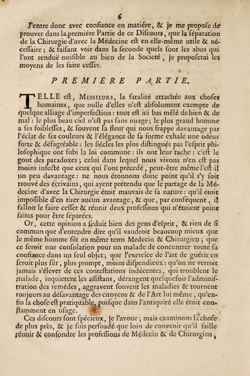 Tentre donc avec confiance en matière, & je me propofe de prouver dans la.premiére Partie de ce Difcours, que la féparation de la Chirurgie d’avec la Médecine eft en elle-même utile ôc né- ccflaire, ôc faifant voir dans la fécondé quels font les abus qui l’ont rendue nuifible au bien de la Société, je propoferai le$ moyens de les faire ceiTer, PREMIÈRE PARTIE. Telle eft, messieurs, la fatalité attachée aux chofes humaines, que nulle d’elles n’eft abfolument exempte de quelque alliage d’imperfeétion : tout eft ici bas mêlé de bien & de mal : le plus beaü ciel n’eft pas fans nuage; le plus grand homme a fes foiblefles, ôc fouyent la fleur qui nous frappe davantage par réclat de fes couleurs & l’élép-ance de fa forme exhale une odeur forte défagréable: les fiécles les plus diftingués pas l’efprit phi^ lofophique ont fubi la Ipi commune : ils ont leur tache : c’eft le goût des paradoxes ; celui dans lequel nous vivons rfen eft pas moins infeélé que ceux qui l’ont précédé, peut-être mêmereltdl un peu davantage: ne nous étonnons donc point qu’il s’y foit trouvé des écrivains, qui ayent prétendu que Iç partage de la Mé¬ decine d’avec la Chirurgie étoit mauvais de fa nature; qu’il étoit impoflible d’en tirer aucun avantage, & que, par conféquent, i| falloir le faire cefler & réunir deux profelîîons qui n’étpient poing faites pour être féparées. Or, cette opinion a feduît bien des gens d’elprit, & rien de fi commun que d’entepdre dire qu’il vaudroit beaucoup mieux que le même homme fut en même tems Médecin 6c Chirurgien ; que ce ferait une Gonfolatipn pour un malade de concentrer touté fa confiance dans un feul objet; que l’exercice de l’art de guérir en feroitplus fur, plus prompt, moins difpendieux : qu’on ne verroit jamais s’élever de ces conteftations indécentes, qui troublent le malade, inquiètent les aflîftans, dérangent quelquefois l’adminif- tration des remèdes , aggravent fouvent les maladies & murnent toujours au défavantage des citoyens & de l’Art lui même , qu’en- fin la chpfeeftpratiqüable, puiftjue dans l’antiquité elle étoit con^ Hamment en ufage. M' Ces difcours font fpécieux, je l’avoue ; mais examinons lachofe de plus près, je fuis perfuadé que loin de convenir qu’il faille féimit çQnfpndrç les profeffions de Médecin 6c de Chirurgien ^