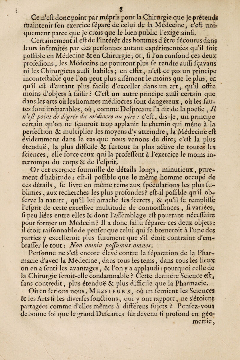 « Ce n’efl: donc point par mépris pour la Chirurgie que je prétende maintenir fon exercice féparé de celui de la Médecine, c’eft unir quement parce que je crois que le bien public Texige ainfi. Certainement il eft de rintérêt des hommes d’être féçourus dan$ leurs infirmités par des perfonnes autant expérimentées qu’il foit pollîble en Médecine &en Chirurgie; or, fi l’on confond çes deux profefîîons, les Médecins ne pourron^lus fe rendre auffi fçavans ni les Chirurgiens aufiî habiles ; en efïet,- n'eft-ce pas un principe inconteftable que l’on peut plus aiférnent le moins que le plus, 6ç qu’il eft d’autant plus facile d’exceller dans un art, qu’il olFre moins d’objets à faifîr ? C’eft un autre principe auffi certain que dans les arts oii les hommes médiocres font dangereux, ou les fau-- tes font irréparables, ou , comme Defpreaux l’a dit de la poçfie , Il nejl point de dégrés du médiocre au pw ; c’eft, dis-je, un principe certain qu’on ne fçauroit trop applanir le chemin qui mène à la perfefbion & multiplier les moyens d’y atteindre; la Médecine eft évidemment dans le casque nous venons de dire; c’eft la plus étendue, la plus difficile ôe furtont la plus aétive de tputes les fciences , elle force ceux qui la profeftent à l’exercice le moins in¬ terrompu du corps & de l’efprir. Or cet exercice fourmille de détails longs , minutieux, pure*^ ment d’habitude ; eft-il poffible que le même homme occupé de ces détails , fe livre en même tems aux fpéculations les plus fu^ bliiiies , aux recherches les plus profondes ? eft-il poffible qu’il ob^ ferve la nature, qu’il lui arrache fes fecrets, & qu’il fe remplille l’efprit de cette exceffive multitude de connoiflances , 11 variées, fî peu liées entre elles ôc dont l’aflemblage eft pourtant néceftaire pour former un Médecin ? Il a donc fallu féparer ces deux objets : il étoit raifonnablede penfer que celui qui fe bprneroit à l’une des parties y excelleroit plus furement que s’il étoit contraint d’em-« brafïer le tout ; Non omnia pojJumu9 omnes, Perfonne ne s’eft encore élevé contre la féparatîon de la Phar-r macie d’avec la Médecine, dans tous les tems, dans tous les lieux on en a fenti les avantages, & l’on y a applaudi : pourquoi celle dq la Chirurgie feroit-elle condamnable ? Cette dernière Science eft , fans contredit, plus étendue &: plus difficile que la Pharmacie. Oii en ferions nous, M E s s i E ü s, ou en feroient les Sciences &! es Arts 11 les diverfesfonélions, qui y ont rapport, ne s’étoienj partagées comme d’elles mêmes à différens fujets ? Penfez-vous de bonne foi que le grand Defeartes fût devenu fi profond en géo¬ métrie ,