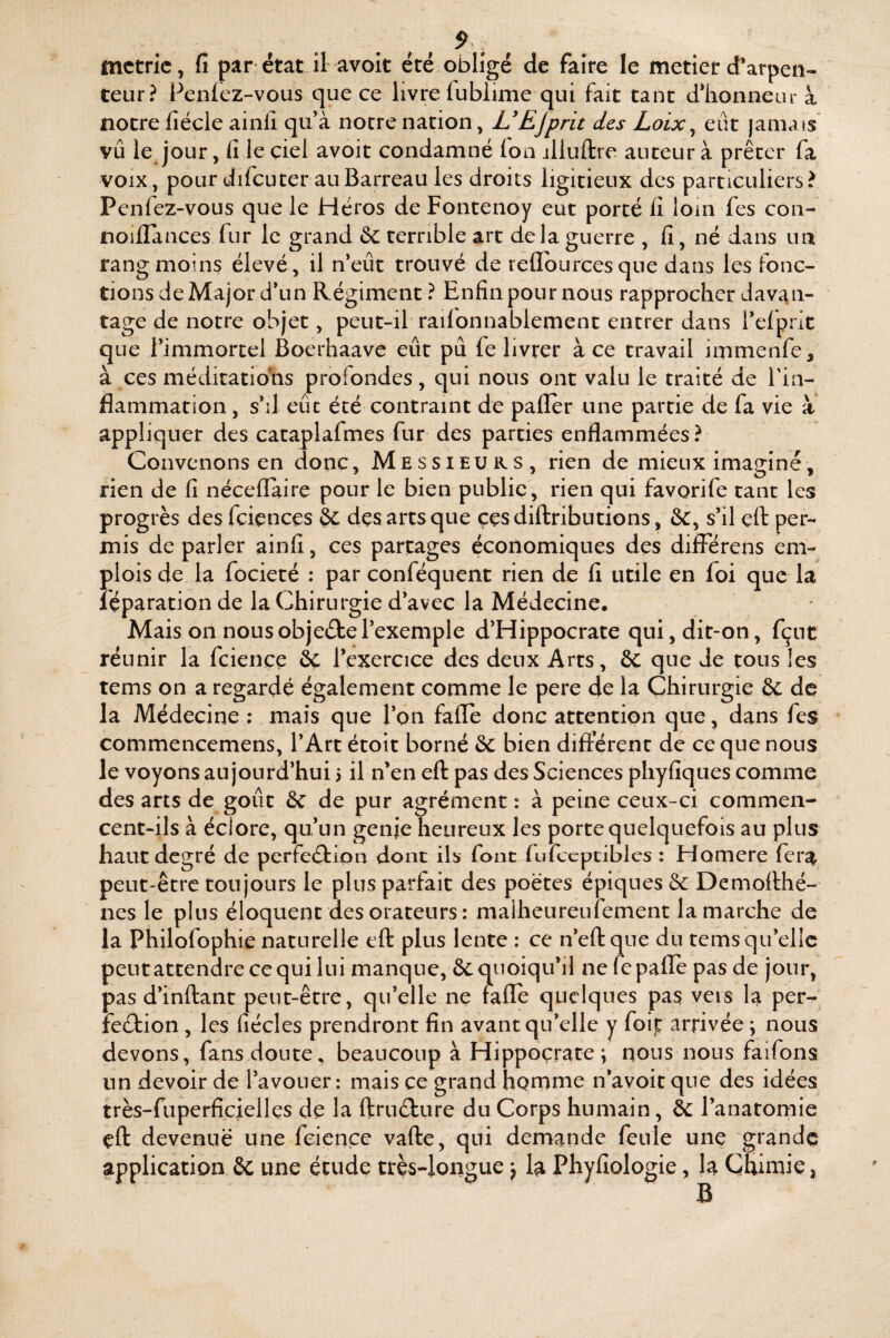 mctric, fi par état il avoit été obligé de faire le metier d’arpen¬ teur? Penlez-vous que ce livre fubiime qui fait tant dlionneur à notre fiécle ainlî qu’à notre nation, L'EJ prit des Loix ^ eût jamais vu le jour, fi le ciel avoit condamné Ion jlluftre auteur à prêter fa VOIX, pour difcuter au Barreau les droits ligitieux des particuliers? Penlez-vous que le Héros de Fontenoy eut porté fi loin fes con- noillances fur le grand &: terrible art de la guerre , fi, né dans un rang moins élevé, il n’eût trouvé de reflburcesqne dans les fonc¬ tions de Major d’un Régiment? Enfin pour nous rapprocher davan¬ tage de notre objet, peut-il railonnablement entrer dans l’cfprit que l’immortel Boerhaave eût pu fe livrer à ce travail immenfe, à ces méditatiolis profondes, qui nous ont valu le traité de Tia- flammation, s’il eût été contraint de palier une partie de fa vie à appliquer des cataplafmes fur des parties enflammées ? Convenons en donc, Messieurs, rien de mieux imaginé, rien de fi néceffaire pour le bien publie, rien qui favorife tant les progrès des fcicnces & dçs arts que ççs diftributions, &, s’il çfl: per¬ mis de parler ainfi, ces partages économiques des différens em¬ plois de la focieté : par conféquent rien de fi utile en foi que la réparation de la Chirurgie d’avec la Médecine. Mais on nousobjeétel’exemple d’Hippocrate qui, dit-on, fçut réunir la fcience éc l’exercice des deux Arts, 6c que de cous les tems on a regardé également comme le pere de la Chirurgie & de la Médecine ; mais que l’ôn fade donc attention que, dans fes commencemens, l’Art étoit borné & bien différent de ce que nous le voyons aujourd’hui 5 il n’en eft pas des Sciences phyfiques comme des arts de goût & de pur agrément : à peine ceux-ci commen¬ cent-ils à éclore, qu’un genje heureux les porte quelquefois au plus haut degré de perfection dont ils font fufccptiblcs : Homere fera peut-être toujours le plus parfait des poètes épiques & Demollhé- nes le plus éloquent des orateurs : malheureufement la marche de la Philofophie naturelle eft plus lente : ce n’eftque du tems qu’elle peut attendre ce qui lui manque, &: quoiqu’il ne fepafle pas de jour, pas d’inftant peut-être, qu’elle nç rafle quelques pas vers la per¬ fection , les fiécles prendront fin avant qu’elle y foit arrivée \ nous devons, fans doute, beaucoup à Hippocrate; nous nous faifons un devoir de l’avouer; mais ce grand homme n’avoit que des idées très-fuperficielles de la ftruCture du Corps humain, ôc l’anatomie eft devenue une fcience vafte, qui demande feule une grande application ôc une étude très-longue \ la Phyfiologie, la Chimie, B