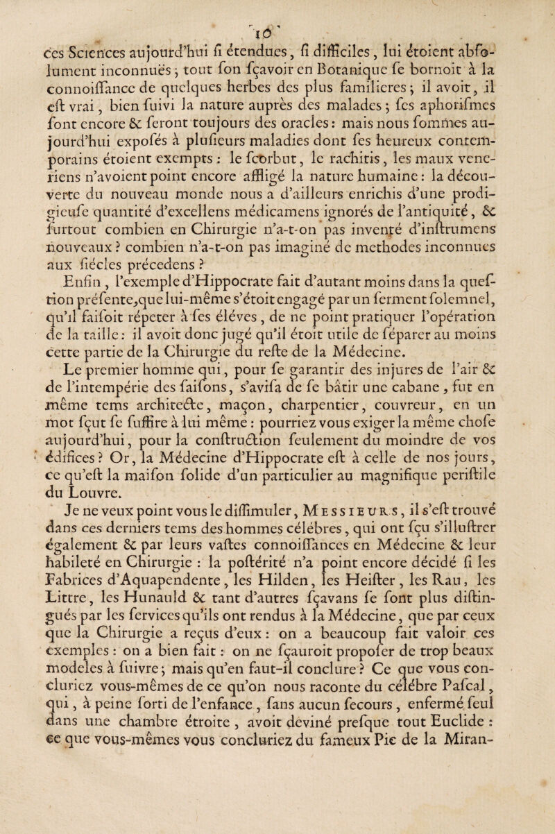 'lO^ ces Sciences aujourd'hui fi étendues, fi difficiles, lui étoient abfo- lument inconnues j tout fon fçavoir en Botanique fe bornoit à la connoiirancc de quelques herbes des plus familières; il avoir, il cft vrai, bienfuivi la nature auprès des malades ; fes aphorifmes font encore & feront toujours des oracles : mais nous fomUies au¬ jourd'hui expofés à plufieurs maladies dont fes heureux contem¬ porains étoient exempts ; le fcOrbut, le rachitis, les maux véné¬ riens n'avoient point encore affligé la nature humaine : la décou¬ verte du nouveau monde nous a d'ailleurs enrichis d’une prodi- gieufe quantité d'excellens médicamens ignorés de l'antiquité, ôc îurtoLit combien en Chirurgie n’a-t-on pas invenjié d’inftrumens nouveaux ? combien n’a-t-on pas imaginé de méthodes inconnues aux fiécles précedens ? Enfin , l'exemple d’Hippocrate fait d’autant moins dans la quef- tion préfente_,que lui-même s’étoit engagé par un ferment folemnel, qu’il faifoit répéter à fes éléves , de ne point pratiquer l'opération de la taille : il avoit donc jugé qu'il étoit utile de féparer au moins cette partie de la Chirurgie du refte de la Médecine. Le premier homme qui, pour fe garantir des injures de l’air & de l’intempérie des faifons, s’avifa de fe bâtir une cabane ^ fut en même tems architecte, maçon, charpentier, couvreur, en un mot fçut fe fuffire à lui même : pourriez vous exiger la même chofe aujourd’hui, pour la conftruClion feulement du moindre de vos édifices? Or, la Médecine d’Hippocrate elt à celle de nos jours, ce qu’eft la maifon folide d'un particulier au magnifique periftile du Louvre. Je ne veux point vous le difîîmuler, M e s s i E u R s, il s'elt trouvé dans ces derniers tems des hommes célébrés, qui ont fçu s'illuftrer également & par leurs vaftes connoifTances en Médecine leur habileté en Chirurgie : la poftérité n'a point encore décidé fi les Fabrices d’Aquapendente , les Hilden, les Heifter , les Rau, les Littré, les Hunauld & tant d'autres fçavans fe font plus diftin- gués par les fervices qu'ils ont rendus à la Médecine, que par ceux que la Chirurgie a reçus d'eux : on a beaucoup fait valoir ces exemples : on a bien fait : on ne fçauroit propofer de trop beaux modèles à fuivre; mais qu'en faut-il conclure ? Ce que vous con¬ cluriez vous-mêmes de ce qu'on nous raconte du célébré Pafcal, qui, à peine forti de l'enfance , fans aucun fecours , enfermé feul dans une chambre étroite , avoit deviné prefque tout EucUde : ce que vous-mêmes vous concluriez du fameux Pic de la Miran»