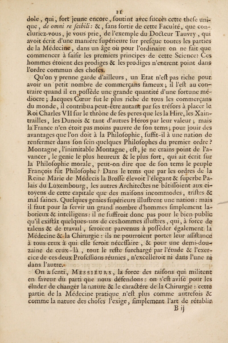 dole , qui, fort jeune encore, foutint avec füccès cette thèfe uni¬ que 5 de Omni re fcibili: &, fans fortir de cette Faculté, que con¬ cluriez-vous, je vous prie, de l’exemple du Dodleur Tauvry , qui avoir écrit d’une manière fupérieure fur prefque toutes les parties de la Médecine , dans un âge où pour l’ordinaire on ne fait que commencer à faifir les premiers principes de cette Science? Ces hommes étoient des prodiges Sc les prodiges n’entrent point dans l’ordre commun des chofes. Qu’on y prenne garde d’ailleurs , un Etat n’eft pas riche pour, avoir un petit nombre de commerçans fameux j il l’eft au con-^ traire quand il en polTéde une grande quantité d’une fortune mé¬ diocre ^ Jacques Cœur fut le plus riche de tous les commerçans du monde, il contribua peut-être autant parfes tréfors à placer le Roi Charles VII fur le thrône de fes peres que les la Hire, les Xain- trailles, lesDunois tant d’autres Héros par leur valeur \ mais la France n’en étoit pas moins pauvre de fon tems; pour jouir des avantages que l’on doit à la Philofophie, fuffit-il à une nation de renfermer dans fon fein quelques Philofophes du premier ordre ? Montagne , l’inimitable Montagne, eft‘, je ne crains point de l’a¬ vancer , le genie le plus heureux êc le plus fort, qui ait écrit fur la Philofophie morale, peut-on dire que de fon tems le peuple François fût Philofophe ? Dans le tems que par les ordres de la Reine Marie de Médecis la Broffe çlevoit l’élegant 6^ fuperbe Pa¬ lais du Luxembourg, les autres Architectes ne bâtiflbient aux* ci¬ toyens de cette capitale que des maifons incommodes, triftes 6c mal faines. Quelquesgeniesfupérieurs illuftrent une nation; mais il faut pour la fervir un grand nombre d’hommes fimplement la¬ borieux êc intelligens; il ne fufïîroit donc pas pour le bien public qu’il exiftât quelques-uns de ces hommes illuftres , qui, à force de talens ôc de travail, feroient parvenus à polTéder également la Médecine &.la Chirurgie : ils ne pourroient porter leur affiftançd à tous ceux à) qui elle feroit néceflaire , & pour une demi-dou¬ zaine de ceux - là , tout le refte furchargé par l’étude & l’exer¬ cice de ces deux Profeffidns réunies , n’excelleroic ni dans l’une ni dans l’autre. c; ^ Gn afenti', Messieurs , la force des raifons qui. militent en faveur du. parti que nous défendons ;; on s’eft avifé’ pour les éluder de changer la nature & le eàraCtére de là Chirurgie : cette partie, delà Médecine pratique n’eft plus comme autrefois Sc comme la nature des chofes l’exige, fimplement Part de rétablit.