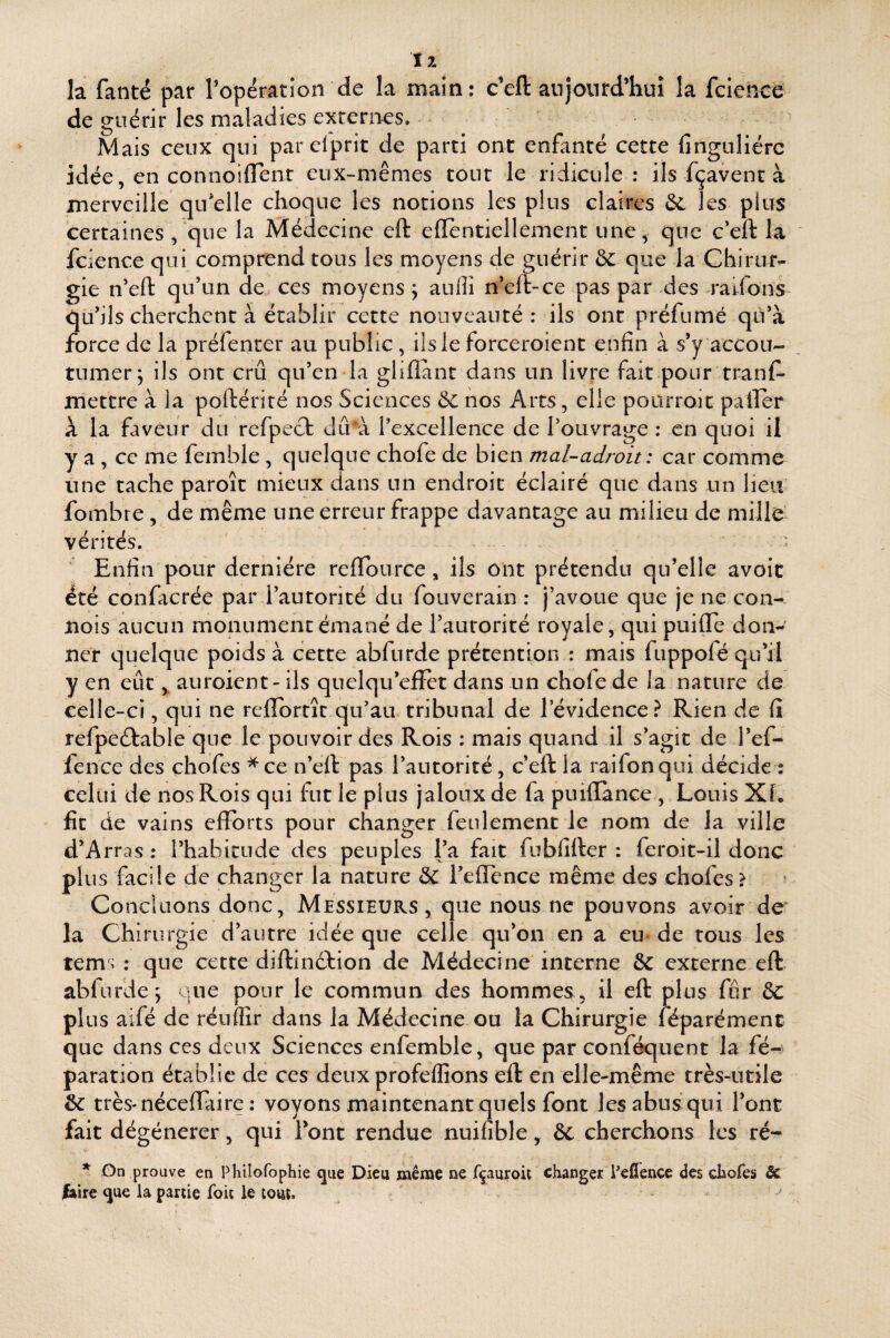 ï 7. la fanté par roperation de la main; c’eft anjonrd’huî la fclencè de guérir les maladies externes. - Mais ceux qui par elprit de parti ont enfanté cette finguliérc idée, en connoiflent eux-mêmes tout le ridicule: ils fçavenr à merveille qii^elle choque les notions les plus claires ôe les plus certaines , que la Médecine eft eflentiellement une, que c'eft la fcience qui comprend tous les moyens de guérir ôe que la Chirur¬ gie n’eft qu’un de ces moyens j aufll n’eft-ce pas par des raifons qu’ils cherchent à établir cette nouveauté: ils ont préfumé qu’à force de la préfenter au public, ils le forceroient enfin à s’y accou¬ tumer; ils ont crû qu’en la glilîànt dans un livre fait pour tranf^ mettre à la poftérité nos Sciences Se nos Arts, elle pourroit palier à la faveur du refpect dû à l’excellence de l’ouvrage : en quoi il y a , ce me femble, quelque chofe de bien mal-adroit : car comme une tache paroît mieux dans un endroit éclairé que dans un lieu fombre, de même une erreur frappe davantage au milieu de mille vérités. ■ Enfin pour dernière relTource, ils ont prétendu qu’elle avoit été confacrée par l’autorité du fouverain : j’avoue que je ne con¬ çois aucun monument émané de l’autorité royale, qui puilTe don¬ ner quelque poids à cette abfurde prétention : mais fuppofé qu’il y en eût auroient- ils quelqu’cfFet dans un chofe de la nature de celle-ci, qui ne rellbrtît qu’au tribunal de l’évidence.^ Rien de fi refpeéfable que le pouvoir des Rois : mais quand il s’agit de l’ef- lence des chofes ^ce n’eft pas l’autorité, c’eft la raifonqui décide : celui de nos Rois qui fut le plus jaloux de fa puiflànce , Louis XL fît de vains efforts pour changer feulement le nom de la ville d’Arras : l’habitude des peuples l’a fait fubfifter : feroit-il donc plus facile de changer la nature & l’effence même des chofes > Concluons donc, Messieurs, que nous ne pouvons avoir de la Chirurgie d’autre idée que celle qu’on en a eu de tous les tems : que cette diftindfion de Médecine interne & externe eft abfurde; que pour le commun des hommes, il eft plus for &C plus aifé de réuffir dans la Médecine ou la Chirurgie féparémenc que dans ces deux Sciences enfemble, que par conféquent la fé- paration établie de ces deux profeflîons eft en elle-même très-utile ôe très-nécefiaire : voyons maintenant quels font les abus qui l’ont fait dégénérer, qui font rendue nuifible, ôc cherchons les ré- On prouve en Phiîofophie que Dieu même ne fçauroit changer Eellence des chofes & faire que ia partie foit le tout.