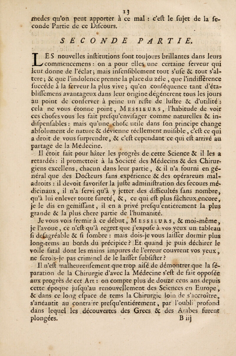 13 medes qu’on peut apporter à ce mal ; c’efl: le fujet de la fé¬ condé Partie de ce Difcours, SECONDE PARTIE, / Les nouvelles inftitutions font toujours brillantes dans leurs commcncemens : on a pour elles une certaine ferveur qui ieur donne de Téclarj mais infenfiblement tout s*ufc 6c tout s’al-^ tere \ 6c que rindolence prenne la place du zélé , que rindifïcrence fuccéde à la ferveur la plus vivej qifen conféquence tant d’éta-? blilTcmens avantageux dans leur origine dégénèrent tous les jours au point de conlerver à peine un refte de luftre 6c d’utilité ; çela ne vous étonne point, Messieurs, l’habitude de voir ces chofesvous les fait prefqu’envifager comme naturelles 6c in- difpenfables : mais qu’une chofe utile dans fon principe change ablolument de nature 6c dévienne réellement nnifible, c’eft ce qui a droit de vous furprendre, 6c c’eft cependant ce qui eft arrivé au partage de la Médecine. - Il étoit fait pour hâter les progrès de cette Science & il les a retardés: il promettoit à la Société des Médecins 6c des Chirur¬ giens excellens, chacun dans leur partie , 6c il n’a fourni en gé¬ néral que des Doéleurs fans expérience 6c des opérareurs mal¬ adroits : il devoir favorifer la jufte adminiftration des fecours mé¬ dicinaux , il n’a fervi qu’à y jetter des difficultés fans nombre, qu’à lui enlever toute fureté, 6c, ce qui eft plus fâcheux^encore, je le dis en gemiftant, il en a privé prefqu’entiérement la plus grande 6c la plus chere partie de l’humanité. Je vous vois frémir à ce début, Messieurs, 8c moi-même, je l’avoue , ce n’eft qu’à regret que j’expofe à vos yeux un tableau fl defagréable 6c lî fombre : mais dois-je vous laifler dormir plus long-tems au bords du précipice ? Et quand je puis déchirer le voile fatal dont les mains impures de l’erreur couvrent vos yeux, ne ferois-je pas criminel de le laifter fubfifter? Il n’eft malheureufement que trop aifé de démontrer que la fé^ paration de la Chirurgie d’avec la Médecine s’eft de fait oppoféc aux progrès de cet Art : on compte plus de douze cens ans depuis cette époque jufqu’au renouvellement des Sciences en Europe , ôc dans ce long efpace de tems la Chirurgie loin de s’accroître, s’anéantit au contraire prefqu’entiérement, par l’oubli profond dans lequel les découvortes des Grecs. 6c des Arabes furent plongées. ' B iij