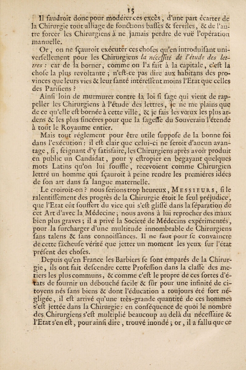 * Il fandrolt donc pour modérer ces excès , d’une part écarter de la Chirurgie tout alliage de fonctions baffes de ferviles, de de Taii- tre forcer les Chirurgiens à ne jamais perdre de vue ropératioii manuelle. Or , on ne fçauroit exécuter ces chofes qu’en introduifant uni- verfellement pour les Chirurgiens la jiécejJité de rétude des let¬ tres : car de la borner, cômme on Ta fait à la capitale, c’eft: la chofe la plus révoltante ; n’eft-ce pas dire aux habitans des pro¬ vinces que leurs vies & leur fanté intéreffent moins l’Etat que celles des Pariliens ? . Ainfi' loin de murmurer contre la loi fi fage qui vient de rap- pellèr les Chirurgiens à rétude des lettres', je ne me plains que de ce qu’elle eft bornée à cette ville., & je fais les vœux les plus ar- .dens & les plus fincéres pour que la fageffe du Souverain l’étende à tout le Royaume entier. Mais tout réglement pour être utile fuppofe de la bonne foi dans l’exécution : il eft clair que c.elui-ci ne feroit d’aucun avan¬ tage , fi, feignant d’y fatisfaire, les Chirurgiens après avoir produit en public un Candidat, pour y eftropier en bégayant quelques mots Latins qu’on lui fouffle , recevoient comme Chirurgien lettré un homme qui fçauroit à peine rendre les premières idées de fon art dans fa langue maternelle. Le croiroit-on ? nous ferions trop heureux, M E s s i E u R s, fi le ralentiirement des progrès delà Chirurgie étoit le feul préjudice, que l’Etat eût foul&rt du vice qui s’eft gliffe dans la féparation de cet Art d’avec la, Médecine j nous avons à lui reprocher des maux bien plus graves ; il a privé la Société de Médecins expérimentés, poLirda furcharger d’une multitude innombrable de Chirurgiens fans talens 5c fans connoiffances. Il ne faut pour fe convaincre de cette fâcheufe vérité que jetter un montent les yeux fur l’état préfent des chofes. Depuis qu’en France les Barbiers fe font emparés de la Chirur¬ gie, ils ont fait defeendre cette Profeffion dans la claffe des mé¬ tiers les plus communs, 6c comme c’eft le propre de ces fortes d’é¬ tats de fournir un débouché facile' 6c fur pour une infinité de ci¬ toyens nés fans biens 6c dont l’éducation a toujours été fort né¬ gligée , il eft arrivé qu’une très-grande quantité de ces hommes s’eft jettée dans la Chirurgie: en conféquence de quoi le nombre des. Chirurgiens s’eft multiplié beaucoup au delà du néceffaire 6c l’Etat s’en eft, pour ainfi dire , trouvé inondé > or, il a fallu que ce