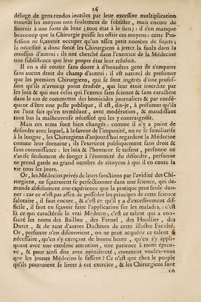 îd déluge de gens rendus inutiles par leur cxceflîve multiplication trouvât les moyens non feulement de fubfiller , mais encore de fournir à une forte de luxe ttout état à le lien) : il s*en manque beaucoup que la Chirurgie puifle les oflrir ces moyens : cette Pro* feffion ne Igauroit occuper qifun allez petit nombre de fijjets j la néçeffité a donc forcé les Chirurgiens à jetter la faulx dans la moiflon d'autrui ; ils ont cherché dans lexercice de la Médecine une fubfiftence que leur propre état leur refufoit. Il en a dû coûter fans doute à d'honnêtes gens dé s'emparer fansaucun droit du champ d’autrui : il ell naturel de prefumer que les premiers Chirurgiens, qui fe font ingérés d’une profef- lîon qu'ils n'avoient point étudiée , qui leur étoit interdite par les loix &C qui met celui qui l’exerce fans fciencc & lans caraélére dans le cas de commettre des homicides journaliers ôc par confé- quent d’être une pefte publique, il eft, dis-je, à préfumer qu’ils ne l'ont fait qu’en tremblant, avec modération, ôC maudilTanc tout bas la malheureufe néçeffité qui les y contraignoit. Mais ces tems font bien changés : comme il n'y a point de défordre avec lequel, â la faveur de l’impunité, on ne le familiarife à la longue , les Chirurgiens d’aujourd’hui regardent la Médecine comme leur domaine ^ ils l’exercent publiquement fans droit ôC fans connoilîance ; lesloix.ôc l’honneur fe taifent, perfonne né s’avife feulement defonger à l’énormité du défordre, perfonne ne prend garde au grand nombre de citoyens à qui il en coûte la vie tous les jours. Or, les Médecins privés de leurs fonc^lions par l’avidité des Chi¬ rurgiens, ne fçaurpient fe perfedtionner dans unefcience, qui de¬ mande abfolument une expérience que la pratique peut feule don¬ ner ; car ce n’ell pas allez de polleder les principes de cette fcience falutaire , il faut encore , &c c’eft ce qu’il y a d’exceffivement dif* ficile , il faut en fçavoir faire l’application fur les malades, : c’eft là ce qui caraélénre le vrai Médecin y c’eft ce talent qui a con- facré les noms des Baillou , des Fernel , des Houllicr , des Duret , & de tant d’autres Dofteurs de cette illuftre Faculté. Or , perfonne n’en difeonvient, on ne peut acquérir ce talent li péceflaire , qu’en s’y exerçant de bonne heure , qu’en s’y appli¬ quant avec une extrême attention', une patience à toute épreu¬ ve , & pour ainfi dire avec opiniâtreté ÿ comment voulez-vous que les jeunes Médecins le faflent ? Ce n’eft que chez le peuplç qu’ils pourrpiçnt fe livrer à cet exercice , ôc les Chirurgiens font . en