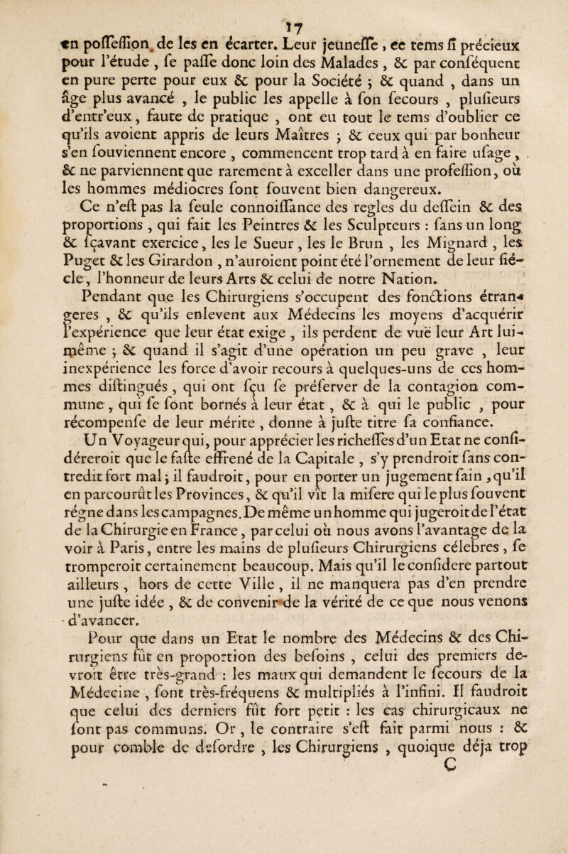 'î7 «n po^^e^Gpn^ de les en écarter* Leur jeunefle, ce tems R précieux pour Tétude , fe pafle donc loin des Malades , &C par conféquent en pure perte pour eux & pour la Société ; & quand , dans un âge plus avancé , le public les appelle à fon fecours , plulîeurs d’entr eux, faute de pratique , ont eu tout le tems d’oublier ce qu’ils avoient appris de leurs Maîtres j ôc ceux qui-par bonheur s’en fouviennent encore , commencent trop tard à en faire ufage , . & ne parviennent que rarement à exceller dans une profeffion, oîi les hommes médiocres font fouvent bien dangereux. Ce n’eft pas la feule connoilïance des réglés du deflein &C des norrions , qui fait les Peintres & les Sculpteurs : fans un long gavant exercice, les le Sueur , les le Brun , les Mignard , les Puget & les Girardon , n’auroient point été l’ornement de leur fié-^ de, l’honneur de leurs Arts ôc celui de notre Nation. ^ Pendant que les Chirurgiens s’occupent des fbn(9:ions étran^# gérés , & qu’ils enlevent aux Médecins les moyens d’acquérir l’expérience que leur état exige , ils perdent de vue leur Art lui-» iXiême y &C quand il s’agit d’une opération un peu grave , leur inexpérience les force d’avoir recours à quelques-uns de ces hom-^ mes diftingués , qui ont fçu fe préferver de la contagion com¬ mune y qui fe font bornés à leur état, &C à qui le public , pour récompenfe de leur mérite , donne à jufte titre fa confiance. Un Voyageur qui, pour apprécier les richefles d’un Etat ne confi- déreroit que le fafte efîrené de la Capitale , s’y prendroit fans con¬ tredit fort mal j il faudroit, pour en porter un jugement fain ^qu’il en parcourut les Provinces, ôc qu’il vit la mifere qui le plus fouvent régne dans les campagnes.De même unhomme qui jugeroit de l’état de la Chirurgie en France, par celui oii nous avons l’avantage de la. voir à Paris, entre les mains de plufîeurs Chirurgiens célébrés , fe tromperoit certainement beaucoup. Mais qu’il leconfidere partout ailleurs , hors de cette Ville , il ne manquera pas d’en prendre une jufte idée , èc de convenipde la vérité de ce que nous venons • d’avancer. Pour que dans un Etat le nombre des Médecins & des Chi¬ rurgiens fût en proportion des befoins , celui des premiers de- vroît être très-grand^: les maux qui demandent le fecours de la Médecine , font très-fréquens & multipliés à l’infini. Il faudroit que celui des derniers fût fort petit : les cas chirurgicaux ne font pas communs. Or , le contraire s’eft fait parmi nous ; 6c pour comble de defordre > les Chirurgiens , quoique déjà trop C