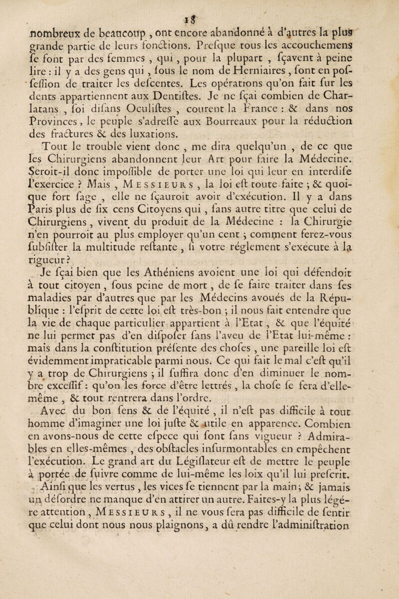 If ' >. ' nombreux de beaneoiip , ont encore abandonné à d’autres la plus grande partie de leurs fonétions. Prefque tous les accouchemens fe font par des femmes , qui , pour la plupart > fçavent à peine lire : il y a des gens qui , lous le nom de Herniaires , font en pof- *felîîon de traiter les defcentes. Les opérations qu’on fait fur les dents appartiennent aux Dentiftes. Je ne fçai combien de Char¬ latans , foi difans Oculiftes , courent la France : 6c dans nos Provinces , le peuple s’adrefte aux Bourreaux pour la réduétioa des fractures 6c des luxations. Tout le trouble vient donc , me dira quelqu’un , de ce que les Chirurgiens abandonnent leur Art pour faire la Médecine., Seroit-il donc impoffible de porter une loi qui leur en interdife l’exercice ? Aîais , M e s s i e u r s ^ la loi eft toute faite ; 6c quoi¬ que fort fage , elle ne fçauroit avoir d’exécution. Il y a dans Paris plus de lîx cens Citoyens qui , lans autre titre que celui de Chirurgiens , vivent du produit de la Médecine : la Chirurgie n’en pourroit au plus employer qu’un cent ; comment ferez-vous fubfifter la multitude reftante , fi votre ré2;lement s’exécute à la rigueur? Je fçai bien que les Athéniens avoient une loi qui défendoit à tout citoyen , fous peine de mort, de fe faire traiter dans fes maladies par d’autres que par les Médecins avoués de la Répu¬ blique : l’efprit de cette loi eft très-bon *, il nous fait entendre que la vie de chaque particulier appartient à l’Etat, 6c que l’équité ne lui permet pas d’en difpofer fans l’aveu de l’Etat lui-même : maïs dans la conftitution préfente des chofes , une pareille loi eft évidemment impraticable parmi nous. Ce qui fait le mal c’eft qu’il y a trop de Chirurgiens j il fuffira donc d’en diminuer le nom¬ bre exceffif : qu’on les force d’être lettrés , la chofe le fera d’elle- même 5 6c tout rentrera dans l’ordre. Avec du bon fens 6c de l’équité , il n’eft pas difficile à tout homme d’imaginer une loi jufte 6c utile en apparence. Combien en avons-nous de cette efpece qui font fans vigueur ? Admira- b^Ies en elles-mêmes , des obftacles infurmontables en empêchent l’exécution. Le grand art du Légillateur eft de mettre le peuple à portée de ftiivre comme de lui-même les loix qu’il lui preferit. -, Ain 11 que les vertus fies vices fe tiennent par la main; 6c jamais un défordre ne manque d’en attirer un autre. Faites-y la plus légè¬ re attention , M E s s i e U R s , il ne vous fera pas difficile de fentir que celui dont nous nous plaignons ^ a dû rendre radminiftration