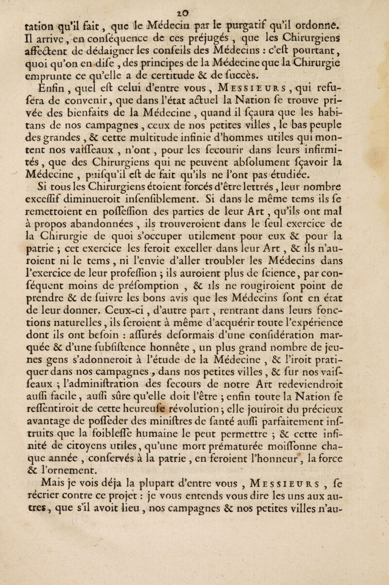 lO tatîon qu*il fait, que Æe Médecin |>ar le purgatif qu’il ordonné. Il arrive, en conféquence de ces préjugés , que les Chirurgiens affèâent de dédaigner les confeils des Médecins : c’eft pourtant, quoi qu’on en dife , des principes de la Médecineque la Chirurgie emprunte ce qu’elle a de certitude & de fiiccès. Enfin , quel eft celui d’entre vous , Messieub.s , qui refu- féra de convenir, que dans l’état aéluel la Nation fe trouve pri¬ vée des bienfaits de la Médecine , quand il fçaura que les habi- tans de nos campagnes , ceux de nos petites villes , le bas peuple des grandes , & cette multitude infinie d’hommes utiles qui mon¬ tent nos vatfleaux , n’ont , pour les fecourir dans leurs infirmi¬ tés , que des Chirurgiens qui ne peuvent abfolument fçavoir la Médecine , puifqu’il eft de fait qu’ils ne l’ont pas étudiée. Si tOLis les Chirurgiens étoient forcés d’être lettrés, leur nombre excelGf diminueroit infenfiblement. Si dans le même tems ils fe remettoient en polleflîon des parties de leur Art, qu’ils ont mal à propos abandonnées , ils rronveroient dans le feul exercice de la Chirurgie de quoi s’occuper utilement pour eux Sc peur la patrie ; cet exercice les feroit exceller dans leur Art ^ ôc ils n’au- roient ni le tems , ni l’envie d’aller troubler les Médecins dans l’exercice de leur profelîîon ; ils auroient plus de fcience, par con- féquent moins de préfomption , & ils ne rougiroient point de prendre 8c de fuivre les bons avis que les Médecins font en écat de leur donner. Ceux-ci, d’autre part, rentrant dans leurs fonc¬ tions naturelles , ils feroient à même d’acquérir toute l’expérience dont ils ont befoin : allurés déformais d’une confidération mar¬ quée 8c d’une fubfiftence honnête , un plus grand nombre de jeu¬ nes gens s’adonneroit à l’étude de la Médecine , 8c l’iroit prati¬ quer dans nos campagnes , dans nos petites villes , & fur nos vaif- féaux ; l’adminiftration des fecours de notre Art redeviendroit auflî facile, auflî sûre qu’elle doit l’être ; enfin toute la Nation fe reflentiroit de cette heureufe révolution; elle jouiroit du précieux avantage de polTeder des miniftres de fanté auflî parfaitement inf- truits que la foiblelle humaine le peut permettre ; 8c cette infi¬ nité de citoyens utiles, qu’une mort prématurée moiflbnne cha¬ que année , confervés à la patrie , en feroient l’honneur, la force &C l’ornement. Mais je vois déjà la plupart d’entre vous , Messieurs , fe récrier contre ce projet : je vous entends vous dire les uns aux au¬ tres, que sll avoit lieu , nos campagnes 8c nos petites villes n’au-