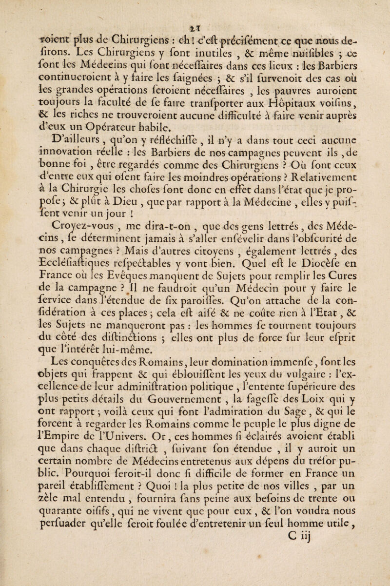 wlent plus de Chirurgiens : èh l<:'eft préciléincnt ce nous dé¬ lirons. Les Chirurgiens y font inutiles , & meme nuilîbles j ce font les Alédeeins qui font néceflaires dans ces lieux : les Barbiers continueroient à y faire les faignées j & s’il furvenoit des cas où les grandes opérations feroient néceflaires , les pauvres auroienc toujours la faculté de fe faire tranfporter aux Hôpitaux voifins, & les riches ne trouveroient aucune difficulté à faire venir auprès d’eux un Opérateur habile. D’ailleurs , qu’on y réfléchifle , il n’y a dans tout ceci aucune innovation réelle : les Barbiers de nos campagnes peuvent ils ^de bonne foi , être regardés comme des Chirurgiens ? Où font ceux d’entre eux qui ofent faire les moindres opérations ? Relativement à la Chirurgie les chofes font donc en e&t dans l’état que je pro- pofe y ôc plût à Dieu , que par rapport à la Médecine , elles y puif- fent venir un jour 1 Croyez-vous , me dira-t-on , que des gens lettrés , des Méde¬ cins 5 fe déterminent jamais à s’aller cnfévelir dans l’obfcuriré de nos campagnes ? Mais d’autres citoyens , également lettrés , des Eccléfiaftiques refpedlables y vont bien. Quel eft le Diocèfe en France où les Evêques manquent de Sujets pour remplir les Cures de la campagne ?^I1 ne faudroit qu’un Médecin pour y faire le fcrvice dans l’étendue de fîx paroilTes. Qu’on attache delà coii- fidération à ces places ; cela eft aifé ôc ne coûte rien à l’Etat, ôc les Sujets ne manqueront pas : les hommes fe tournent toujours du coté des diftinôtions , elles ont plus de force fur leur efpric que l’intérêt lui-même. Les conquêtes des Romains, leur domination immenfe, font les objets qui frappent de qui éblouiflent les yeux du vulgaire ; l’ex¬ cellence de leur adminiftration politique y l’entente fupérieure des plus petits détails du Gouvernement , la fagefle des Loix qui y ont rapport ^ voilà ceux qui font l’admiration du Sage, de qui le forcent à regarder les Romains comme le peuple le plus digne de l’Empire de l’Univers. Or, ces hommes fi éclairés avoient établi que dans chaque diftridt , fuivant fon étendue , il y auroit un certain nombre de Médecins entretenus aux dépens du trélor pu¬ blic. Pourquoi feroit-il donc fi difficile de former en France un pareil établifTement ? Quoi ! la plus petite de nos villes , par un zèle mal entendu , fournira fans peine aux befoins de trente ou quarante oififs , qui ne vivent que pour eux , ôc l’on voudra nous perfuader qu’elle feroit foulée d'entretenir un fenl homme utile y C nj