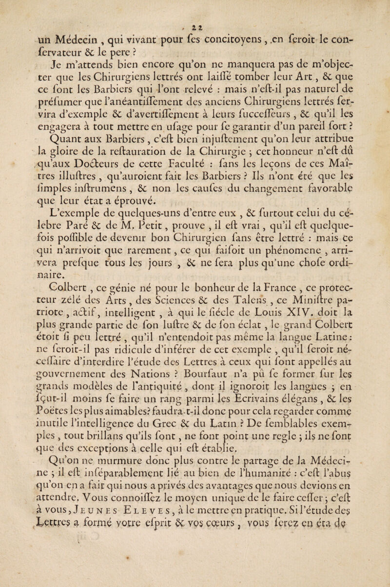 un Médecin , qui vivant pour fes concitoyens , .en feroit le con- fervateur êc le pere ? Je m’attends bien encore qu’on ne manquera pas de m’objec¬ ter que les Chirurgiens lettrés ont laiffé tomber leur Art, & que ce font les Barbiers qui l’ont relevé ; mais n’eftdl pas naturel de préfumer que l’anéantiirement des anciens Chirurgiens lettrés fer^ vira d’exemple & d’avertillernent à leurs fucceileurs , ôc qu’il les engagera à tout mettre en ufage pour fe garantir d’un pareil fort ? Quant aux Barbiers , c’eft bien injuftement qu’on leur attribue la gloire de la reftauration de la Chirurgie , cet honneur n’eft dû .qu’aux Doéfceurs de cette Faculté : fans les leçons de ces Maî¬ tres illuftres , qu’auroient fait les Barbiers ? Ils n’ont été que les limples inftrumens , ôc non les caufes du changement favorable que leur état a éprouvé. L’exemple de quelques-uns d’entre eux , & furtout celui du cé¬ lébré Paré & de M. Petit, prouve , il eft vrai, qu’il eft quelque¬ fois poffible de devenir bon Chirurgien fans être lettré : mais Ce qui n’arrivoit que rarement, ce qui faifoit un phénomène , arri¬ vera prefque tous les jours , & ne fera plus qu’une çhofe ordi¬ naire. Colbert , ce génie né pour le bonheur de la France , ce protec<- teur zélé des Arts , des Sciences 6c des Talens , ce Miniftre pa¬ triote J actif 5 intelligent , à qui le fîécle de Louis XIV. doit la plus grande partie de fon luftre 6c de Ion éclat, le grand Colbert étoit fi peu lettré , qu’il n’entendoit pas même la langue Latine: ne feroit-il pas ridicule d’inférer de cet exemple , qu’il feroit né- cellaire d’interdire Tétude des Lettres à ceux qui font appellés au gouvernement des Nations ? Bourfaut n’a pu fe former fur les grands modèles de rantiquité , dont il ignoroit les langues > en fçut-il moins fe frire un rang parmi les Ecrivains élégans , 6c les Poètes les plus aimables? faudra-t-il donc pour cela regarder comme inutile l’intelligence du Grec 6c du Latin ? De femblables exem¬ ples 5 tout brillans qu’ils font, ne font point une réglé j ils ne font que des exceptions à celle qui eft établie. c ne ; qu’c attendre. Vous connoilïez le moyen unique de le faire cefter ; c’eft à vous jJeunes ELEVESjàle mettre en pratique. Si l’étude des IvCttres a formé votre efprit 6c vos coeurs ^ vous ferez en éca de Lion ne murmure donc plus contre le partage de la Médeci- il eft inféparablemçnc lié au bien de l’humanité ; c’eft l’abus n en a fait qui nous a privés des avantages que nous devions en