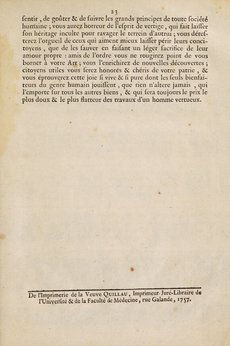 2.3 fentir , de goûter Sc de fuivre les grands principes de tonte fociété humaine j vous aurez horreur de l’efprit de vertige , qui fait laiffec fon héritage inculte pour ravager le terrein d’autrui ; vous détet terez l’orgueil de ceux qui aiment mieux laifTer périr leurs conci¬ toyens , que de les fauver en faifant \in léger facrifice de leur amour propre : amis de l’ordre vous ne rougirez point de vous borner à votre Art, vous l’enrichirez de nouvelles découvertes j citoyens utiles vous ferez honorés chéris de votre patrie , &c vous éprouverez cette joie fi vive 5c fi pure dont les feuls bienfai¬ teurs du genre humain jouiflent, que rien n’altere jamais , qui l’emporte fur tous les autres biens , 5c qui fera toujours le prix le plus doux 5c le plus flatteur des travaux d’un homme vertueux. O De l’Imprimerie delà Veuve Quillau, Imprimeur-Jure-Libraire rUniyçriité 5c de la Faculté de Nlcdecine ^ rue Galande ^ ^757*