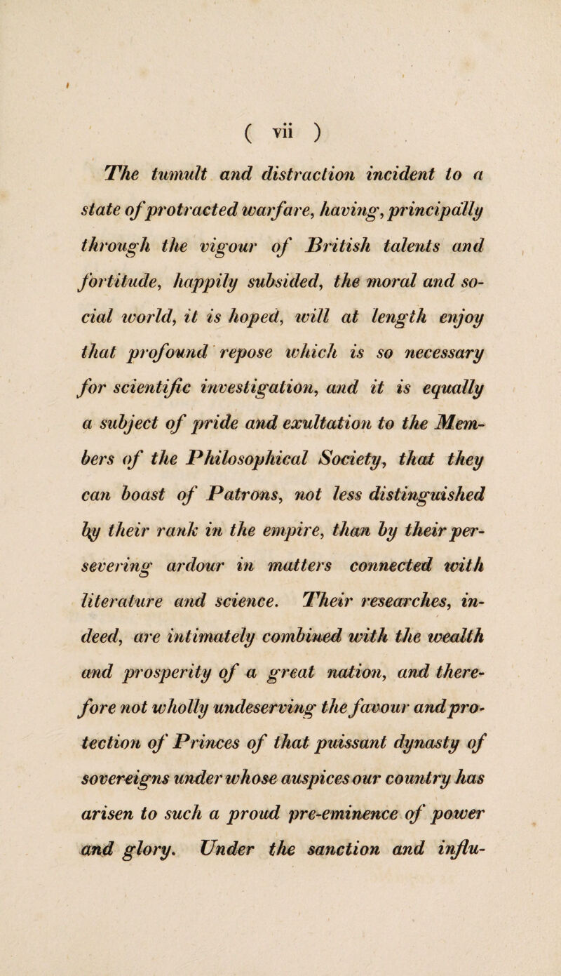 ( vii ) !The tumult and distraction incident to a state of protracted warfare, having, principally through the vigour of British talents and fortitude, happily subsided, the moral and so¬ cial world, it is hoped, ivill at length enjoy that profound repose which is so necessary for scientific investigation, and it is equally a subject of pride and exultation to the Mem¬ bers of the Philosophical Society, that they can boast of Patrons, not less distinguished by their rank in the empire, than by their per¬ severing ardour in matters connected with literature and science. Their researches, in¬ deed, are intimately combined with the wealth and prosperity of a great nation, and there¬ fore not wholly undeserving the favour and pro¬ tection of Princes of that puissant dynasty of sovereigns under whose auspices our country has arisen to such a proud pre-eminence of power and glory. Under the sanction and influ-