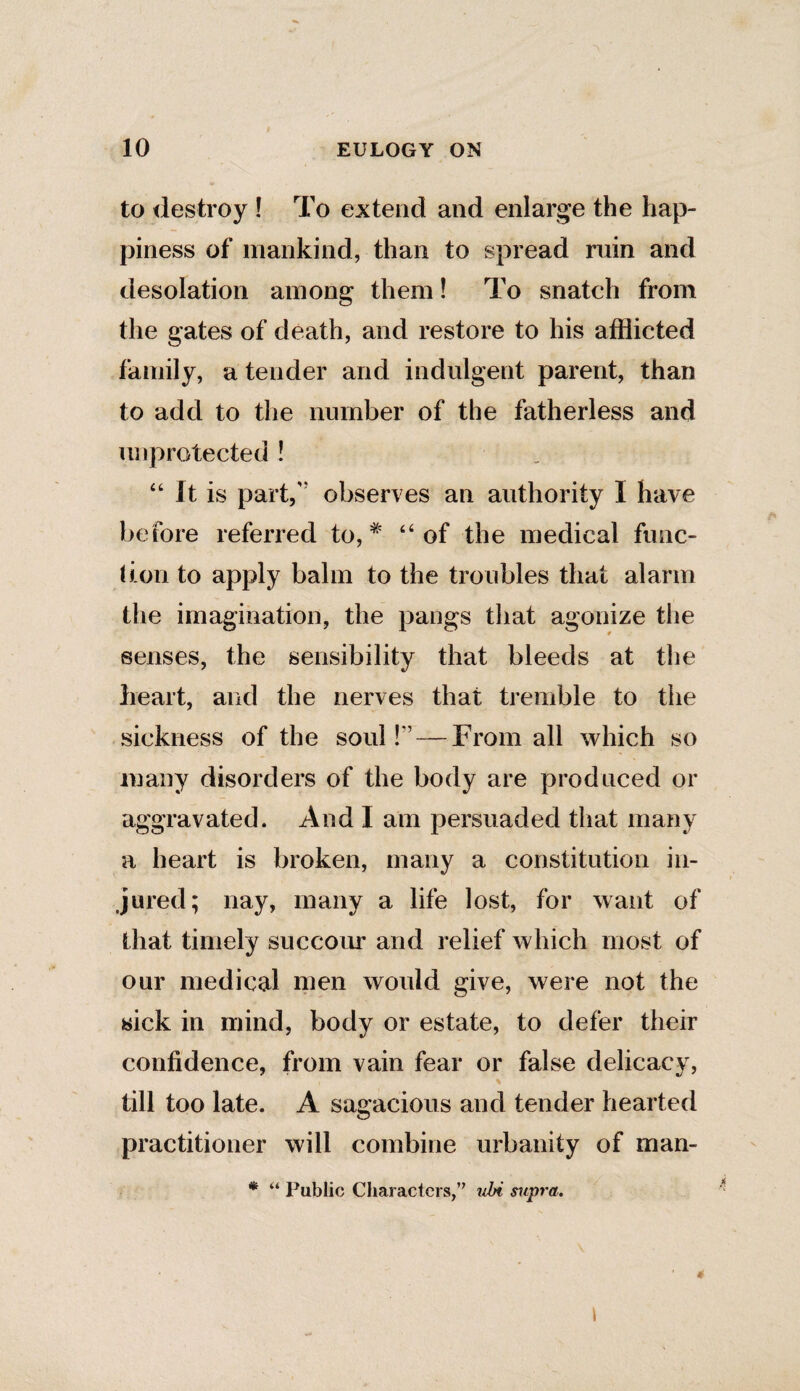 to destroy ! To extend and enlarge the hap¬ piness of mankind, than to spread ruin and desolation among them! To snatch from the gates of death, and restore to his afflicted family, a tender and indulgent parent, than to add to the number of the fatherless and unprotected ! “ It is part,” observes an authority I have before referred to, # “ of the medical func¬ tion to apply balm to the troubles that alarm the imagination, the pangs that agonize the senses, the sensibility that bleeds at the heart, and the nerves that tremble to the sickness of the soul!'’ — From all which so many disorders of the body are produced or aggravated. And I am persuaded that many a heart is broken, many a constitution in¬ jured; nay, many a life lost, for want of that timely succour and relief which most of our medical men would give, were not the sick in mind, body or estate, to defer their confidence, from vain fear or false delicacy, till too late. A sagacious and tender hearted practitioner will combine urbanity of man- * “ Public Characters,” ubi supra. I