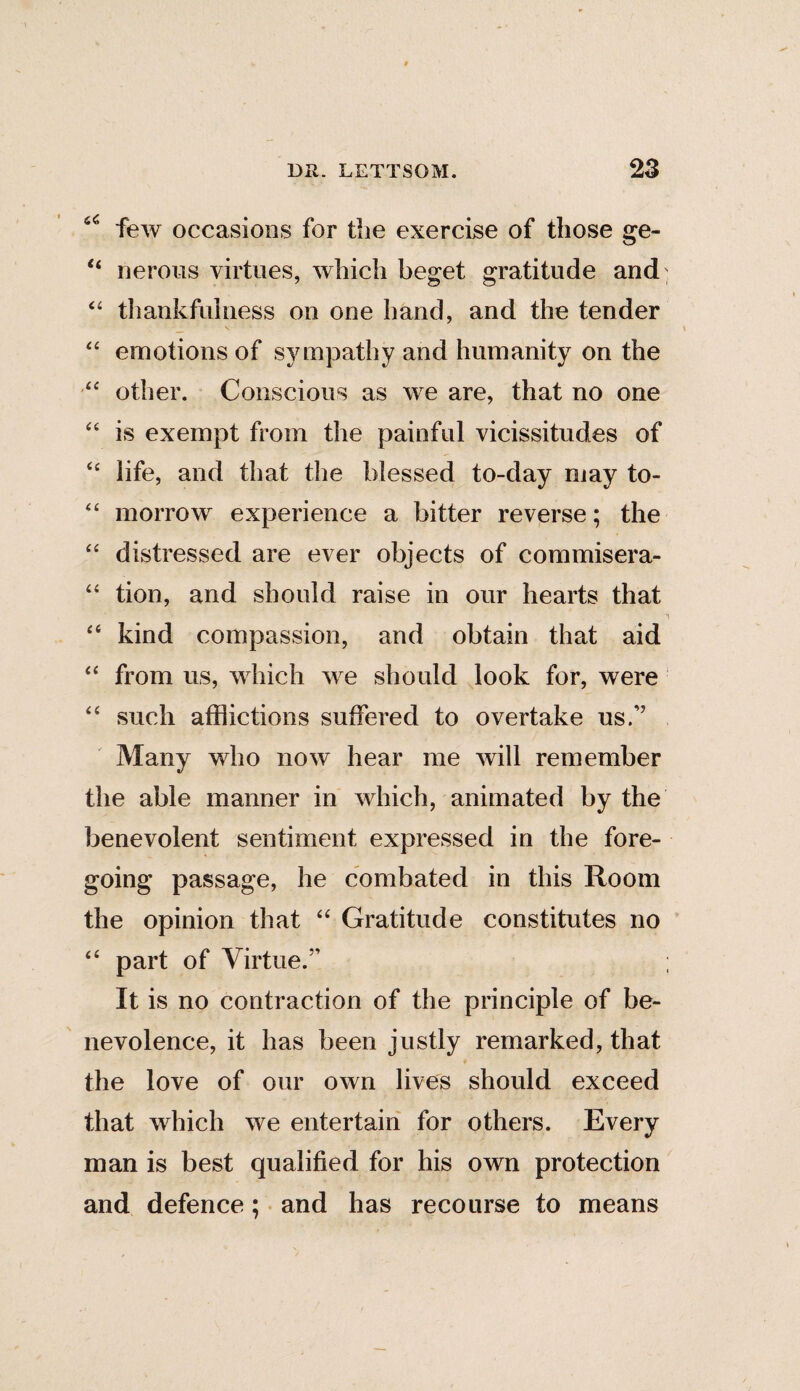 66 few occasions for the exercise of those ge- 44 nerous virtues, which beget gratitude and 44 thankfulness on one hand, and the tender 44 emotions of sympathy and humanity on the 44 other. Conscious as we are, that no one 44 is exempt from the painful vicissitudes of 44 life, and that the blessed to-day may to- 44 morrow experience a bitter reverse; the 44 distressed are ever objects of commisera- 44 tion, and should raise in our hearts that 44 kind compassion, and obtain that aid 44 from us, which we should look for, were 44 such afflictions suffered to overtake us.” Many who now hear me will remember the able manner in which, animated by the benevolent sentiment expressed in the fore¬ going passage, he combated in this Room the opinion that 44 Gratitude constitutes no 44 part of Virtue.” ; It is no contraction of the principle of be¬ nevolence, it has been justly remarked, that the love of our own lives should exceed that which we entertain for others. Every man is best qualified for his own protection and defence; and has recourse to means