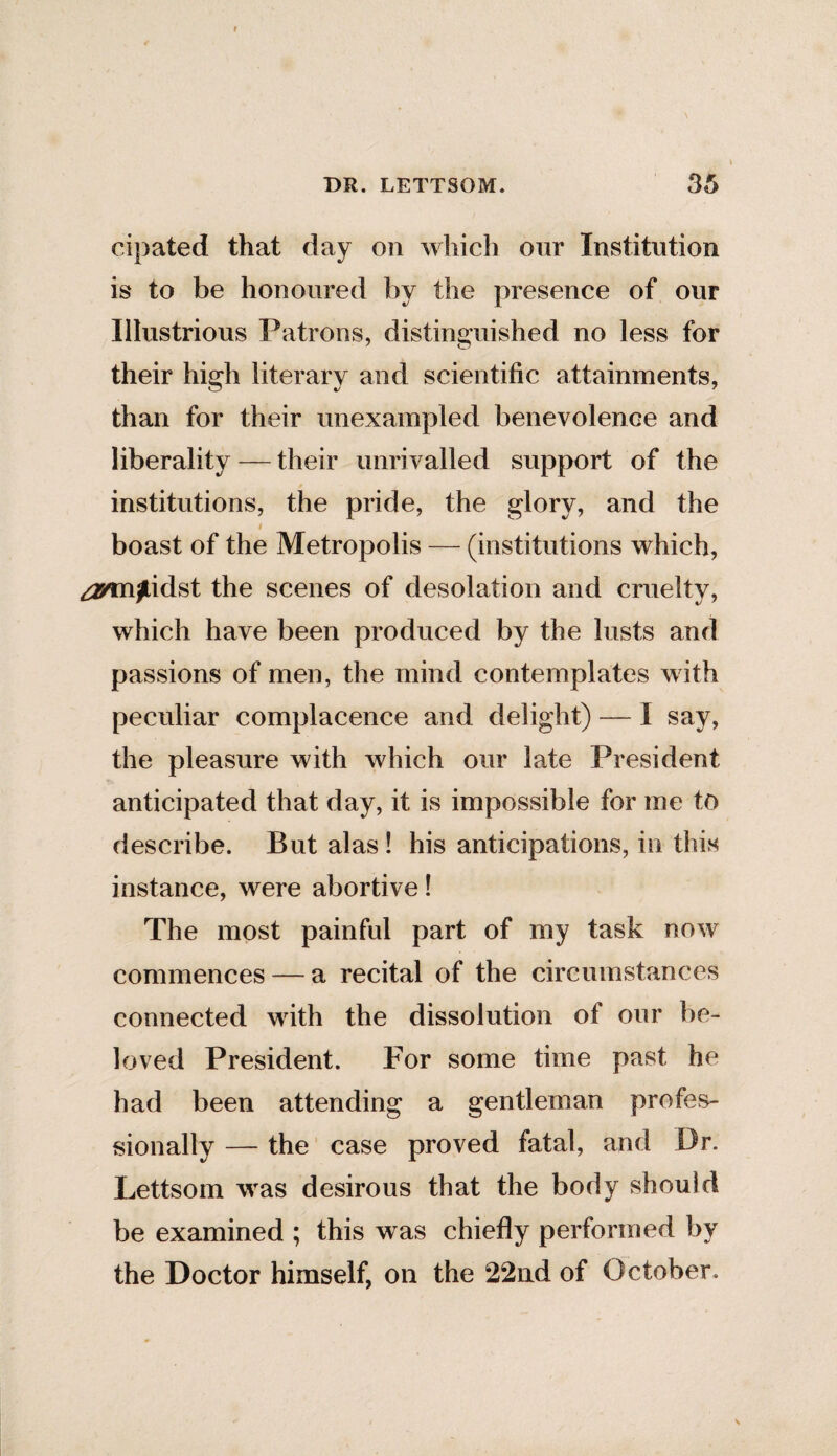 cipated that day on which our Institution is to be honoured by the presence of our Illustrious Patrons, distinguished no less for their high literary and scientific attainments, than for their unexampled benevolence and liberality — their unrivalled support of the institutions, the pride, the glory, and the # boast of the Metropolis — (institutions which, annjfUdst the scenes of desolation and cruelty, which have been produced by the lusts and passions of men, the mind contemplates with peculiar complacence and delight) — I say, the pleasure with which our late President anticipated that day, it is impossible for me to describe. But alas ! his anticipations, in this instance, were abortive! The most painful part of my task now commences — a recital of the circumstances connected with the dissolution of our be¬ loved President. For some time past he had been attending a gentleman profes¬ sionally — the case proved fatal, and Dr. Lettsom was desirous that the body should be examined ; this was chiefly performed by the Doctor himself, on the 22nd of October.