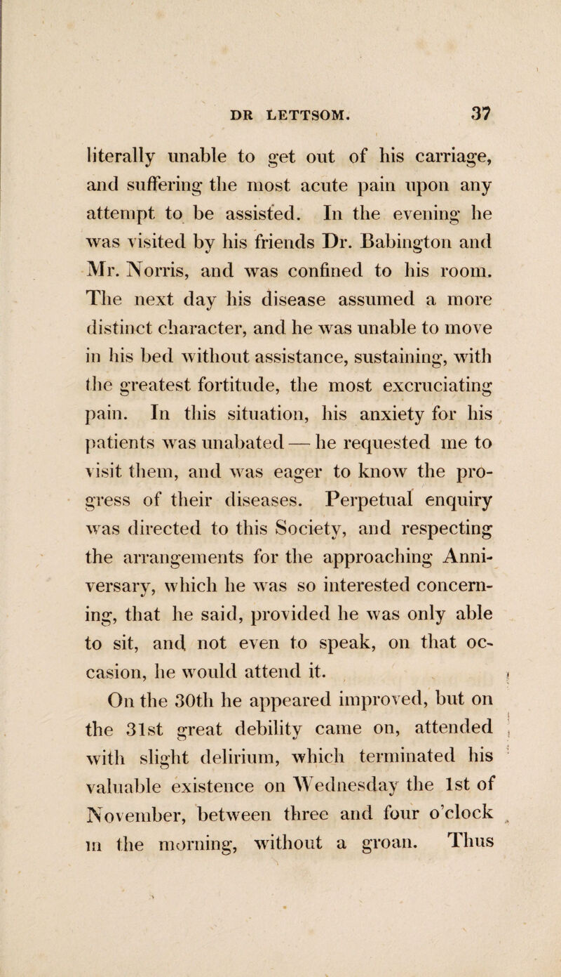 literally unable to get out of his carriage, and suffering the most acute pain upon any attempt to be assisted. In the evening he was visited by his friends Dr. Babington and Mr. Norris, and was confined to his room. The next day his disease assumed a more distinct character, and he was unable to move in his bed without assistance, sustaining, with the greatest fortitude, the most excruciating pain. In this situation, his anxiety for his patients was unabated — he requested me to visit them, and was eager to know the pro¬ gress of their diseases. Perpetual enquiry was directed to this Society, and respecting the arrangements for the approaching Anni¬ versary, which he was so interested concern¬ ing, that he said, provided he was only able to sit, and not even to speak, on that oc¬ casion, he would attend it. On the 30th he appeared improved, but on the 31st great debility came on, attended with slight delirium, which terminated his valuable existence on Wednesday the 1st of November, between three and four o’clock m the morning, without a groan. Thus