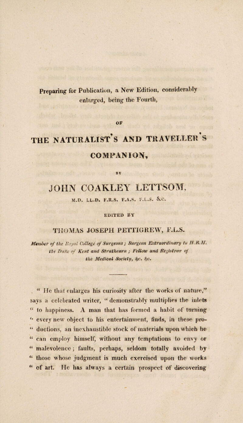 Preparing for Publication, a New Edition, considerably enlarged, being the Fourth, OF THE NATURALIST’S AND TRAVELLER S COMPANION, BY JOHN COAKLEY LETTSOM, M.D. LL,D. F.R.S. F.A.S. F.L.3. &UX EDITED BY THOMAS JOSEPH PETTIGREW, F.L.S. Member of the Royal College of Surgeons ; Surgeon Extraordinary to If.R.H, the Duke of Kent and Strathearn ; Fellow and Registrar of the Medical Society, S^c. S^c. , “ He that enlarges his curiosity after the works of nature,” says a celebrated writer, “ demonstrably multiplies the inlets “ to happiness. A man that has formed a habit of turning every new object to his entertainment, finds, in these pro- “ ductions, an inexhaustible stock of materials upon which he “ can employ himself, without any temptations to envy or “ malevolence; faults, perhaps, seldom totally avoided by “ those whose judgment is much exercised upon the works “ of art. He has always a certain prospect of discovering