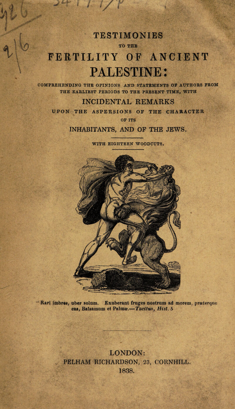 TO THE FERTILITY OF ANCIENT PALESTINE: COMPREHENDING THE OPINIONS AND STATEMENTS OF AUTHORS FROM THE EARLIEST PERIODS TO THE PRESENT TIME, WITH INCIDENTAL REMARKS UPON THE ASPERSIONS OF THE CHARACTER OF ITS INHABITANTS, AND OF THE JEWS. WITH EIGHTEEN WOODCUTS. “ Rari imbrcs, uber solum. Exuberant fruges nostrum ad morem, preeterque ea», Baleamum et Palm*.—Tacitus, Hist. 5 LONDON: PELHAM RICHARDSON, 23, CORNHILL, 1838.